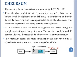 CHECKSUM
 Checksum is the error detection scheme used in IP, TCP & UDP.
 Here, the data is divided into k segments each of m bits. In the
sender’s end the segments are added using 1’s complement arithmetic
to get the sum. The sum is complemented to get the checksum. The
checksum segment is sent along with the data segments
 At the receiver’s end, all received segments are added using 1’s
complement arithmetic to get the sum. The sum is complemented. If
the result is zero, the received data is accepted; otherwise discarded
 The checksum detects all errors involving an odd number of bits. It
also detects most errors involving even number of bits.
43
 