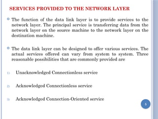 SERVICES PROVIDED TO THE NETWORK LAYER
 The function of the data link layer is to provide services to the
network layer. The principal service is transferring data from the
network layer on the source machine to the network layer on the
destination machine.
 The data link layer can be designed to offer various services. The
actual services offered can vary from system to system. Three
reasonable possibilities that are commonly provided are
1) Unacknowledged Connectionless service
2) Acknowledged Connectionless service
3) Acknowledged Connection-Oriented service
5
 