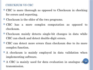 CHECKSUM VS CRC
 CRC is more thorough as opposed to Checksum in checking
for errors and reporting.
 Checksum is the older of the two programs.
 CRC has a more complex computation as opposed to
checksum.
 Checksum mainly detects single-bit changes in data while
CRC can check and detect double-digit errors.
 CRC can detect more errors than checksum due to its more
complex function.
 A checksum is mainly employed in data validation when
implementing software.
 A CRC is mainly used for data evaluation in analogue data
transmission.
50
 
