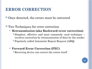 ERROR CORRECTION
 Once detected, the errors must be corrected
 Two Techniques for error correction
 Retransmission (aka Backward error correction)
 Simplest, effective and most commonly used technique –
involves correction by retransmission of data by the sender
 Popularly called Automatic Repeat Request (ARQ)
 Forward Error Correction (FEC)
 Receiving device can correct the errors itself
51
 