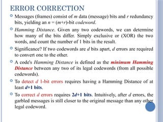 ERROR CORRECTION
 Messages (frames) consist of m data (message) bits and r redundancy
bits, yielding an n = (m+r)-bit codeword.
 Hamming Distance. Given any two codewords, we can determine
how many of the bits differ. Simply exclusive or (XOR) the two
words, and count the number of 1 bits in the result.
 Significance? If two codewords are d bits apart, d errors are required
to convert one to the other.
 A code's Hamming Distance is defined as the minimum Hamming
Distance between any two of its legal codewords (from all possible
codewords).
 To detect d 1-bit errors requires having a Hamming Distance of at
least d+1 bits.
 To correct d errors requires 2d+1 bits. Intuitively, after d errors, the
garbled messages is still closer to the original message than any other
legal codeword.
 