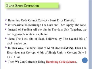  Hamming Code Cannot Correct a burst Error Directly.
 it is Possible To Rearrange The Data and Then Apply The code.
 Instead of Sending All the bits in The data Unit Together, we
can organize N units in a column.
 Send The First bits of Each Followed by The Second bit of
each, and so on.
 In This Way, if a burst Error of M bit Occurs (M<N), Then The
Error does not Corrupt M bit of Single Unit, it Corrupt Only 1
bit of Unit.
 Then We Can Correct it Using Hamming Code Scheme.
Burst Error Correction
 