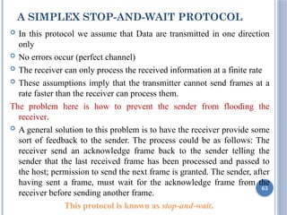 A SIMPLEX STOP-AND-WAIT PROTOCOL
 In this protocol we assume that Data are transmitted in one direction
only
 No errors occur (perfect channel)
 The receiver can only process the received information at a finite rate
 These assumptions imply that the transmitter cannot send frames at a
rate faster than the receiver can process them.
The problem here is how to prevent the sender from flooding the
receiver.
 A general solution to this problem is to have the receiver provide some
sort of feedback to the sender. The process could be as follows: The
receiver send an acknowledge frame back to the sender telling the
sender that the last received frame has been processed and passed to
the host; permission to send the next frame is granted. The sender, after
having sent a frame, must wait for the acknowledge frame from the
receiver before sending another frame.
This protocol is known as stop-and-wait.
63
 