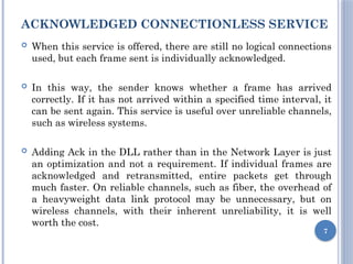 ACKNOWLEDGED CONNECTIONLESS SERVICE
 When this service is offered, there are still no logical connections
used, but each frame sent is individually acknowledged.
 In this way, the sender knows whether a frame has arrived
correctly. If it has not arrived within a specified time interval, it
can be sent again. This service is useful over unreliable channels,
such as wireless systems.
 Adding Ack in the DLL rather than in the Network Layer is just
an optimization and not a requirement. If individual frames are
acknowledged and retransmitted, entire packets get through
much faster. On reliable channels, such as fiber, the overhead of
a heavyweight data link protocol may be unnecessary, but on
wireless channels, with their inherent unreliability, it is well
worth the cost.
7
 