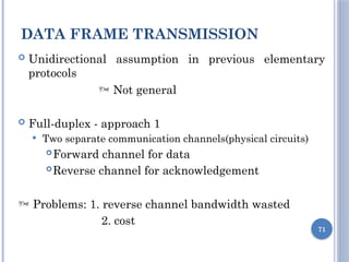 DATA FRAME TRANSMISSION
71
 Unidirectional assumption in previous elementary
protocols
 Not general
 Full-duplex - approach 1
 Two separate communication channels(physical circuits)
Forward channel for data
Reverse channel for acknowledgement
 Problems: 1. reverse channel bandwidth wasted
2. cost
 