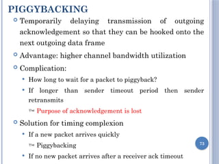PIGGYBACKING
73
 Temporarily delaying transmission of outgoing
acknowledgement so that they can be hooked onto the
next outgoing data frame
 Advantage: higher channel bandwidth utilization
 Complication:
 How long to wait for a packet to piggyback?
 If longer than sender timeout period then sender
retransmits
 Purpose of acknowledgement is lost
 Solution for timing complexion
 If a new packet arrives quickly
 Piggybacking
 If no new packet arrives after a receiver ack timeout
 