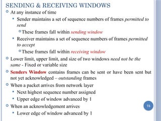 SENDING & RECEIVING WINDOWS
 At any instance of time
 Sender maintains a set of sequence numbers of frames permitted to
send
 These frames fall within sending window
 Receiver maintains a set of sequence numbers of frames permitted
to accept
 These frames fall within receiving window
 Lower limit, upper limit, and size of two windows need not be the
same - Fixed or variable size
 Senders Window contains frames can be sent or have been sent but
not yet acknowledged – outstanding frames
 When a packet arrives from network layer
 Next highest sequence number assigned
 Upper edge of window advanced by 1
 When an acknowledgement arrives
 Lower edge of window advanced by 1
75
 