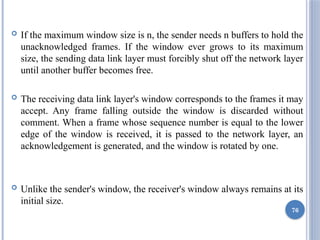  If the maximum window size is n, the sender needs n buffers to hold the
unacknowledged frames. If the window ever grows to its maximum
size, the sending data link layer must forcibly shut off the network layer
until another buffer becomes free.
 The receiving data link layer's window corresponds to the frames it may
accept. Any frame falling outside the window is discarded without
comment. When a frame whose sequence number is equal to the lower
edge of the window is received, it is passed to the network layer, an
acknowledgement is generated, and the window is rotated by one.
 Unlike the sender's window, the receiver's window always remains at its
initial size.
76
 