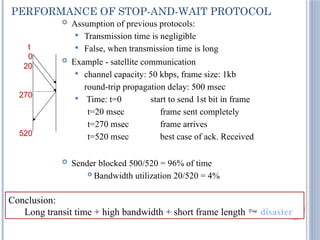 86
PERFORMANCE OF STOP-AND-WAIT PROTOCOL
 Assumption of previous protocols:
 Transmission time is negligible
 False, when transmission time is long
 Example - satellite communication
 channel capacity: 50 kbps, frame size: 1kb
round-trip propagation delay: 500 msec
 Time: t=0 start to send 1st bit in frame
t=20 msec frame sent completely
t=270 msec frame arrives
t=520 msec best case of ack. Received
 Sender blocked 500/520 = 96% of time
 Bandwidth utilization 20/520 = 4%
t
0
20
270
520
Conclusion:
Long transit time + high bandwidth + short frame length  disaster
 