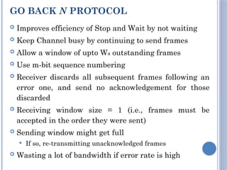GO BACK N PROTOCOL
 Improves efficiency of Stop and Wait by not waiting
 Keep Channel busy by continuing to send frames
 Allow a window of upto Ws outstanding frames
 Use m-bit sequence numbering
 Receiver discards all subsequent frames following an
error one, and send no acknowledgement for those
discarded
 Receiving window size = 1 (i.e., frames must be
accepted in the order they were sent)
 Sending window might get full
 If so, re-transmitting unacknowledged frames
 Wasting a lot of bandwidth if error rate is high
 