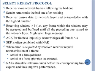9
2
SELECT REPEAT PROTOCOL
 Receiver stores correct frames following the bad one
 Sender retransmits the bad one after noticing
 Receiver passes data to network layer and acknowledge with
the highest number
 Receiving window > 1 (i.e., any frame within the window may
be accepted and buffered until all the preceding one passed to
the network layer. Might need large memory
 ACK for frame n implicitly acknowledges all frames ≤ n
 SRP is often combined with NAK
 When error is suspected by receiver, receiver request
retransmission of a frame
 Arrival of a damaged frame
 Arrival of a frame other than the expected
 NAKs stimulate retransmission before the corresponding timer
expires and thus improve performance.
 