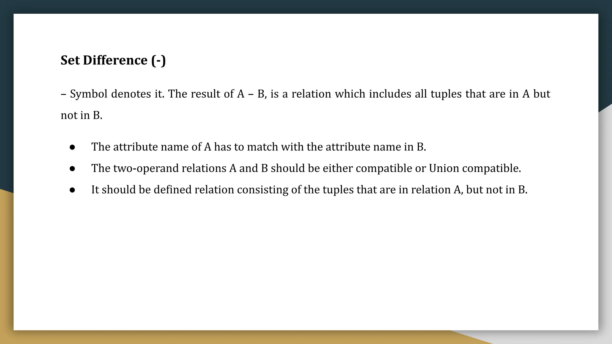 Set Difference (-)
– Symbol denotes it. The result of A – B, is a relation which includes all tuples that are in A but
not in B.
● The attribute name of A has to match with the attribute name in B.
● The two-operand relations A and B should be either compatible or Union compatible.
● It should be defined relation consisting of the tuples that are in relation A, but not in B.
 