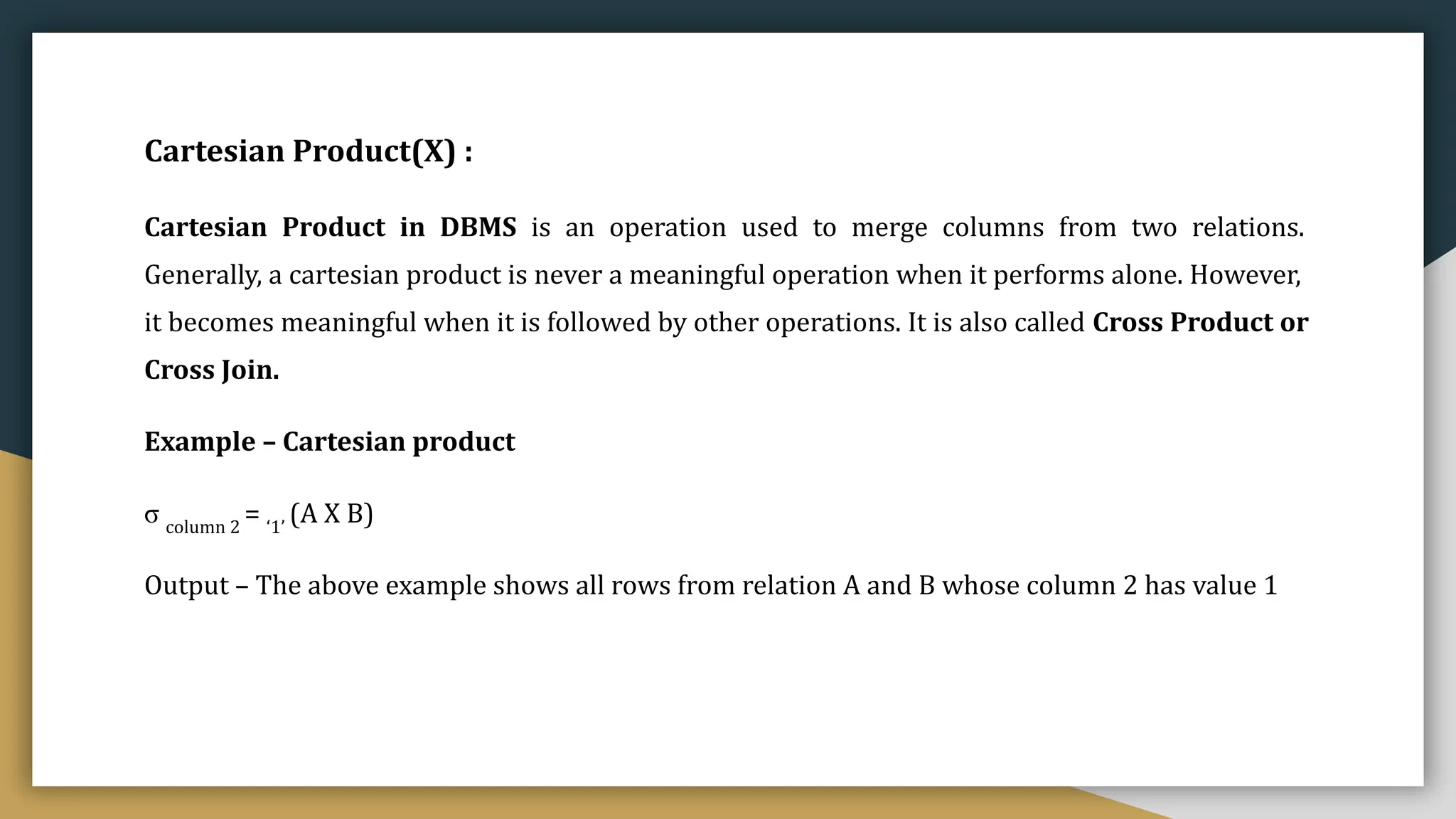 Cartesian Product(X) :
Cartesian Product in DBMS is an operation used to merge columns from two relations.
Generally, a cartesian product is never a meaningful operation when it performs alone. However,
it becomes meaningful when it is followed by other operations. It is also called Cross Product or
Cross Join.
Example – Cartesian product
σ column 2
= ‘1’
(A X B)
Output – The above example shows all rows from relation A and B whose column 2 has value 1
 