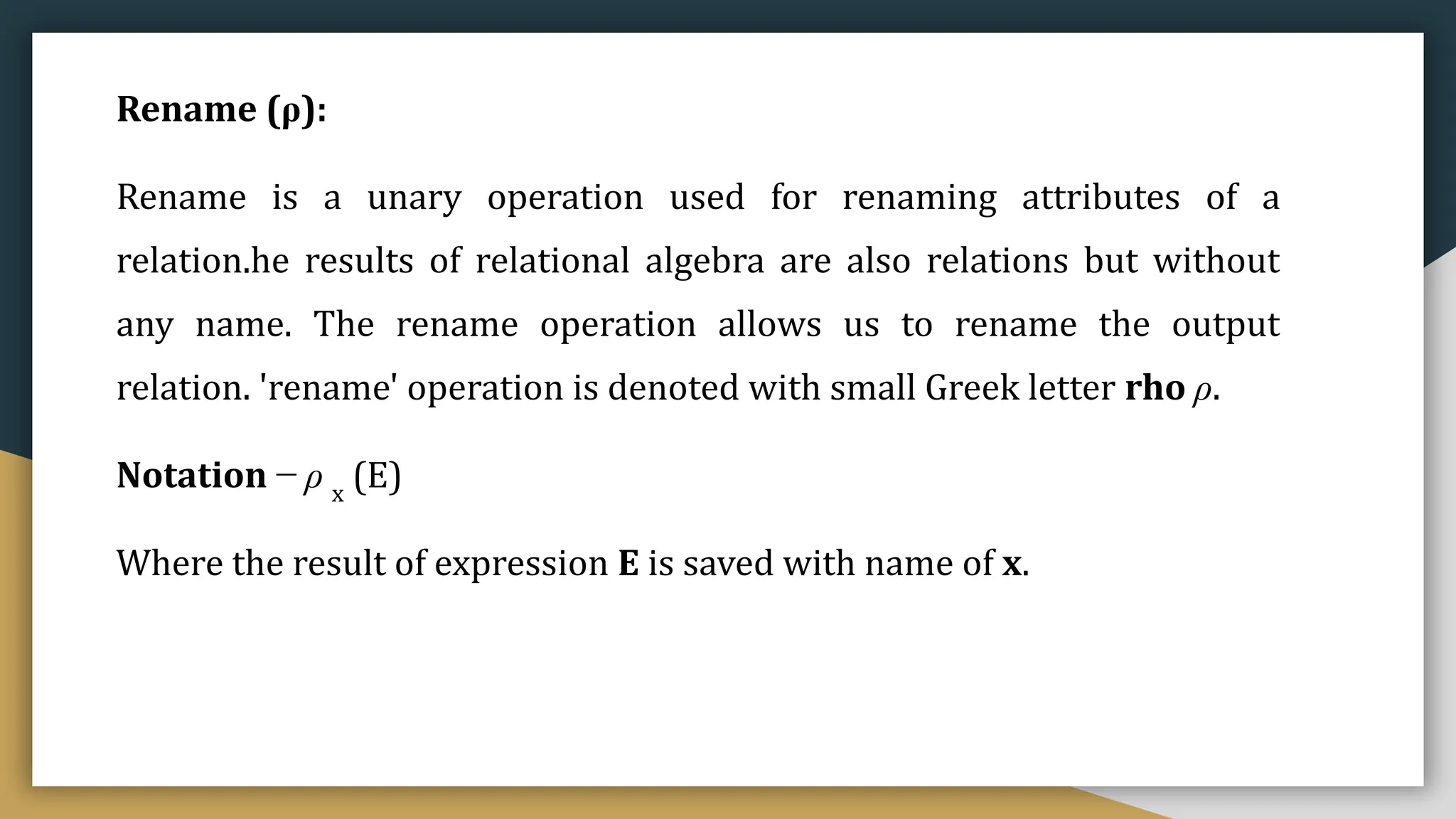 Rename (ρ):
Rename is a unary operation used for renaming attributes of a
relation.he results of relational algebra are also relations but without
any name. The rename operation allows us to rename the output
relation. 'rename' operation is denoted with small Greek letter rho ρ.
Notation − ρ x
(E)
Where the result of expression E is saved with name of x.
 