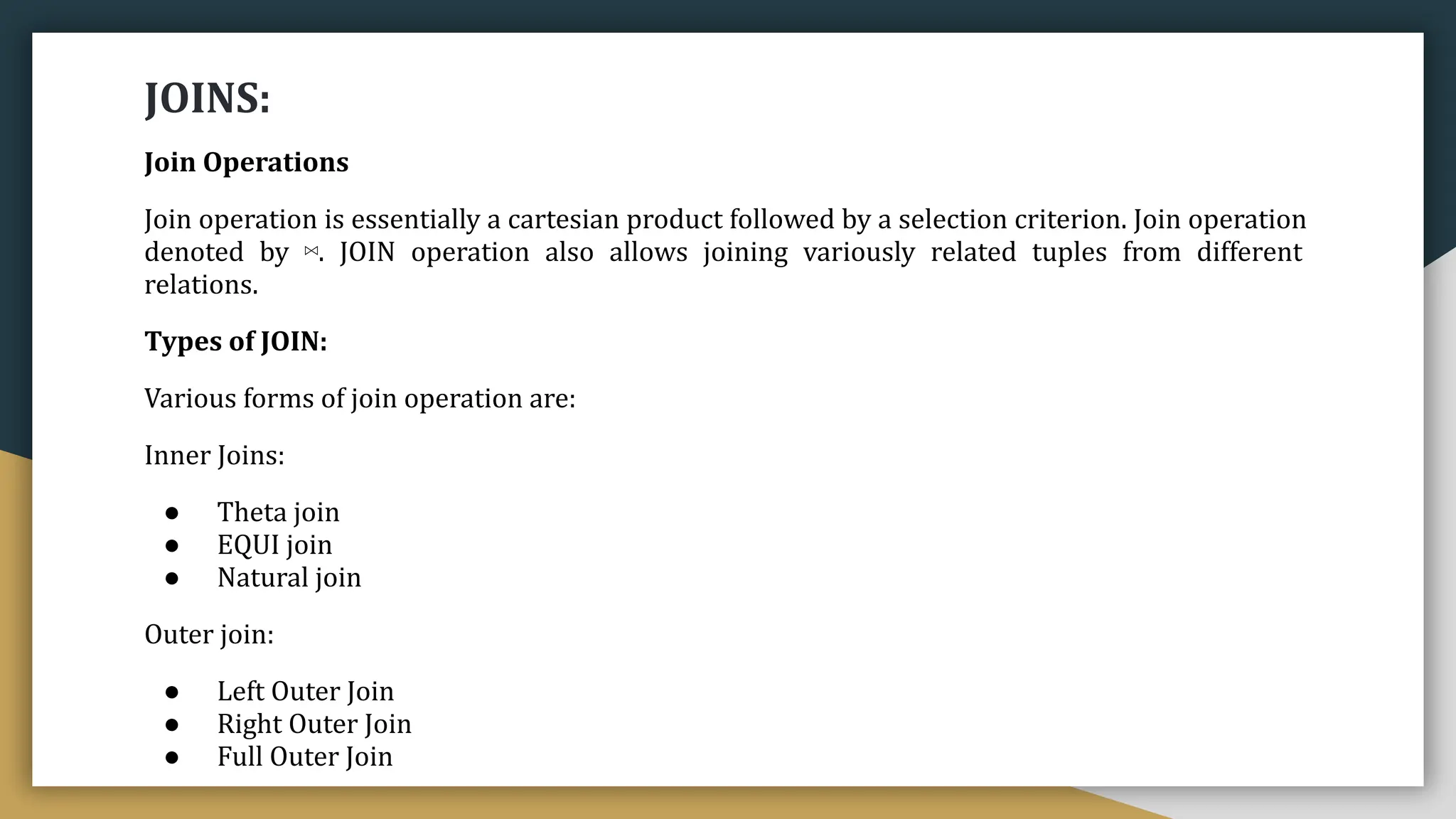 JOINS:
Join Operations
Join operation is essentially a cartesian product followed by a selection criterion. Join operation
denoted by ⋈. JOIN operation also allows joining variously related tuples from different
relations.
Types of JOIN:
Various forms of join operation are:
Inner Joins:
● Theta join
● EQUI join
● Natural join
Outer join:
● Left Outer Join
● Right Outer Join
● Full Outer Join
 