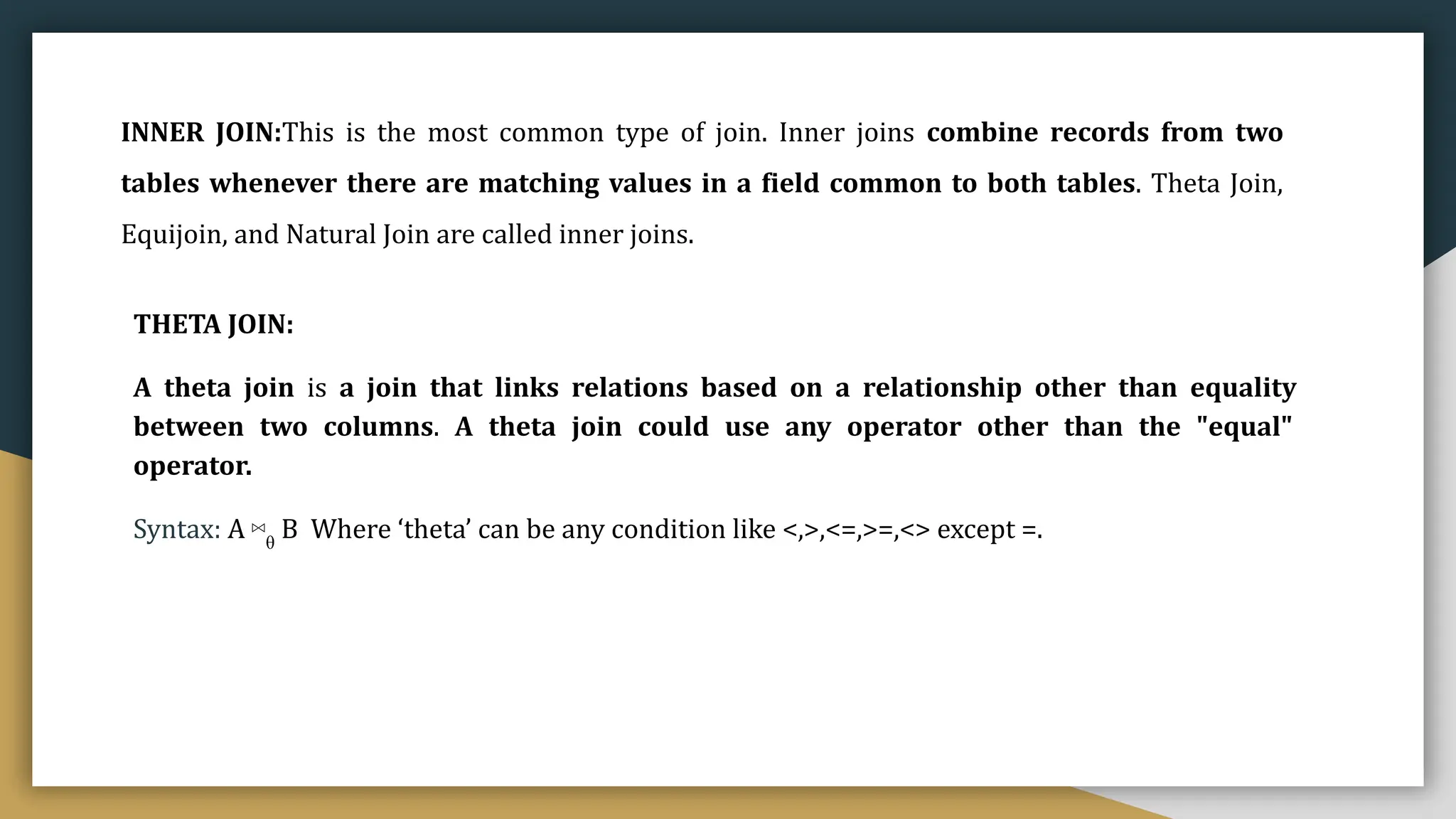 INNER JOIN:This is the most common type of join. Inner joins combine records from two
tables whenever there are matching values in a field common to both tables. Theta Join,
Equijoin, and Natural Join are called inner joins.
THETA JOIN:
A theta join is a join that links relations based on a relationship other than equality
between two columns. A theta join could use any operator other than the "equal"
operator.
Syntax: A ⋈θ
B Where ‘theta’ can be any condition like <,>,<=,>=,<> except =.
 