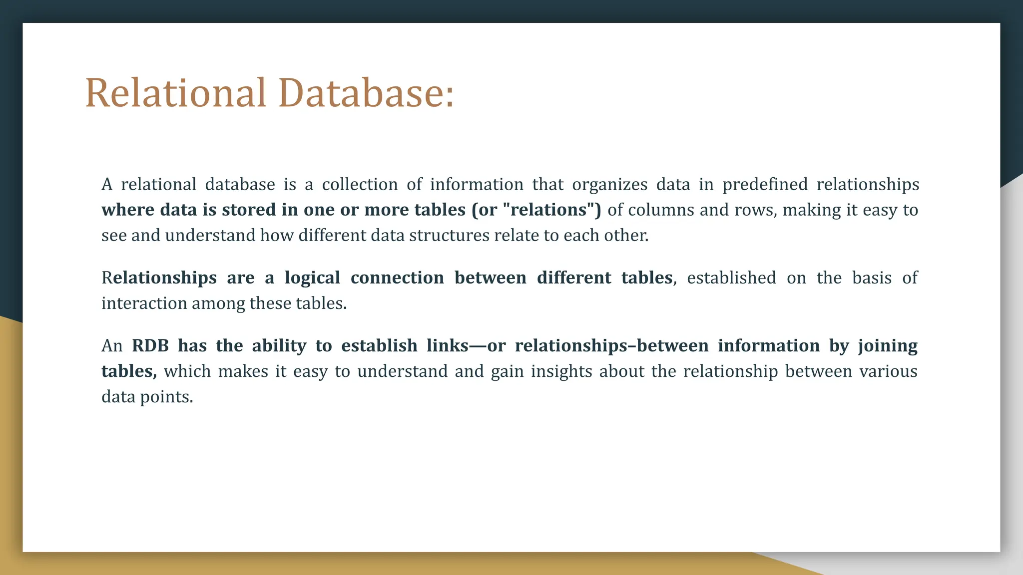 Relational Database:
A relational database is a collection of information that organizes data in predefined relationships
where data is stored in one or more tables (or "relations") of columns and rows, making it easy to
see and understand how different data structures relate to each other.
Relationships are a logical connection between different tables, established on the basis of
interaction among these tables.
An RDB has the ability to establish links—or relationships–between information by joining
tables, which makes it easy to understand and gain insights about the relationship between various
data points.
 