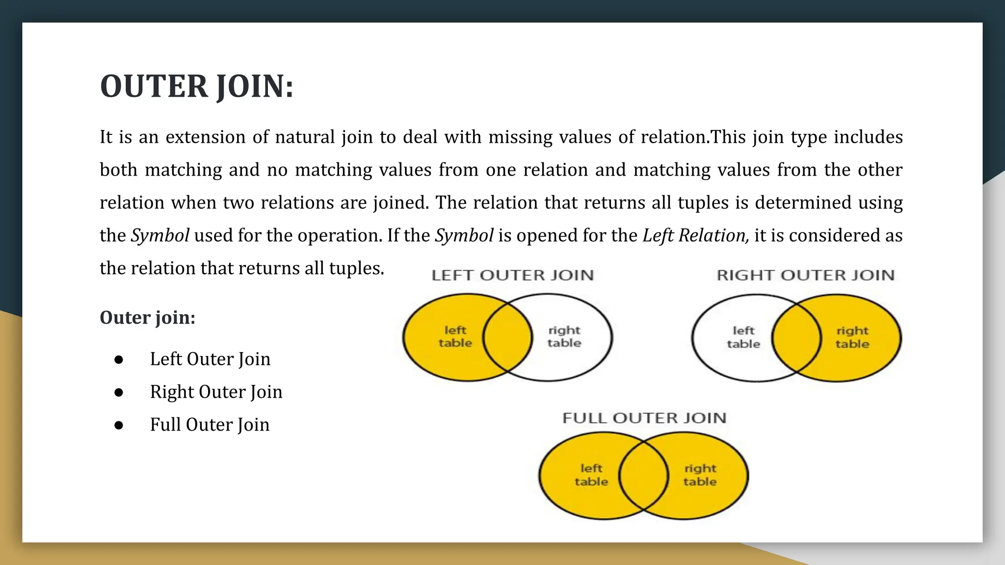 OUTER JOIN:
It is an extension of natural join to deal with missing values of relation.This join type includes
both matching and no matching values from one relation and matching values from the other
relation when two relations are joined. The relation that returns all tuples is determined using
the Symbol used for the operation. If the Symbol is opened for the Left Relation, it is considered as
the relation that returns all tuples.
Outer join:
● Left Outer Join
● Right Outer Join
● Full Outer Join
 