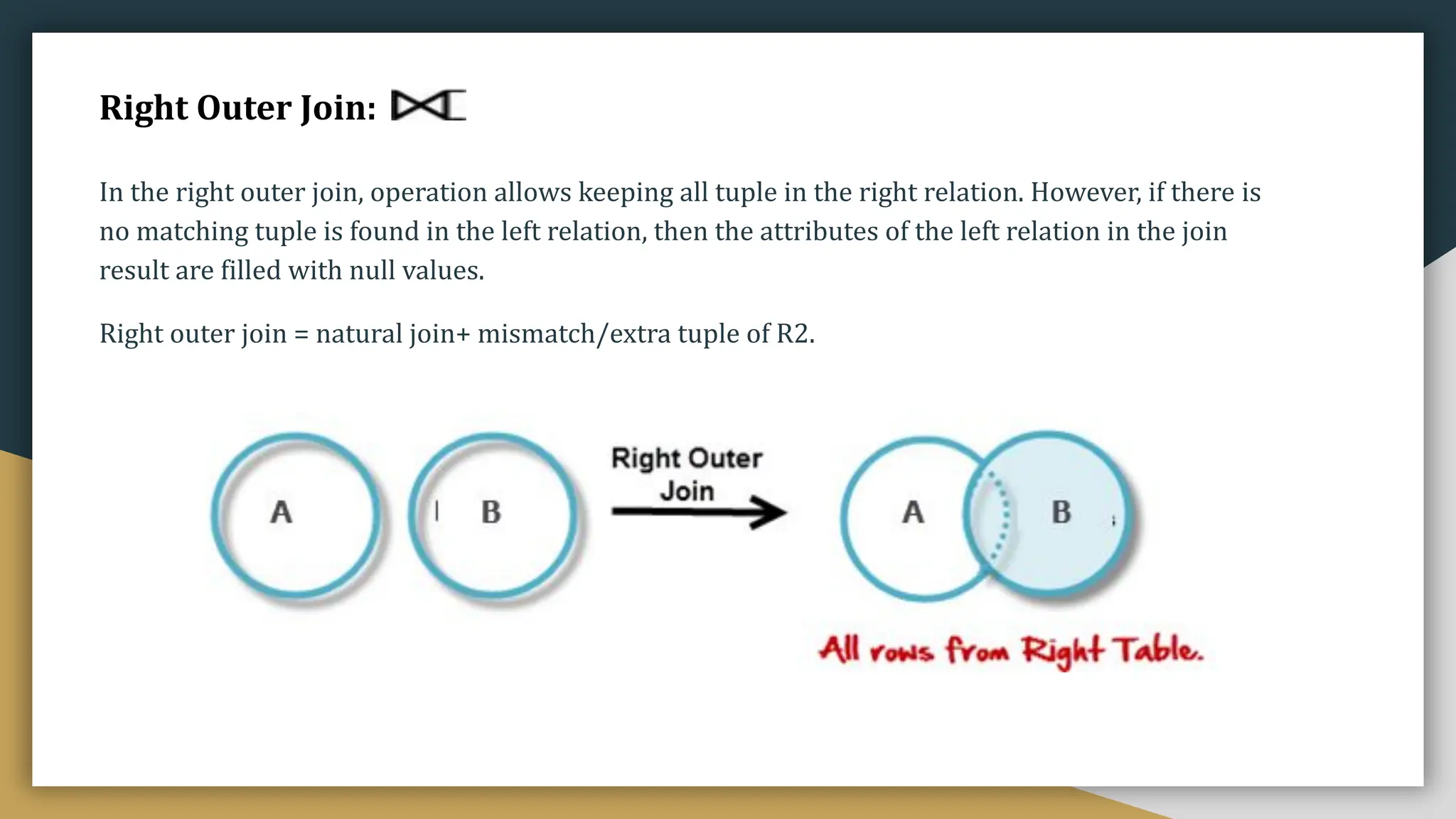 Right Outer Join:
In the right outer join, operation allows keeping all tuple in the right relation. However, if there is
no matching tuple is found in the left relation, then the attributes of the left relation in the join
result are filled with null values.
Right outer join = natural join+ mismatch/extra tuple of R2.
 