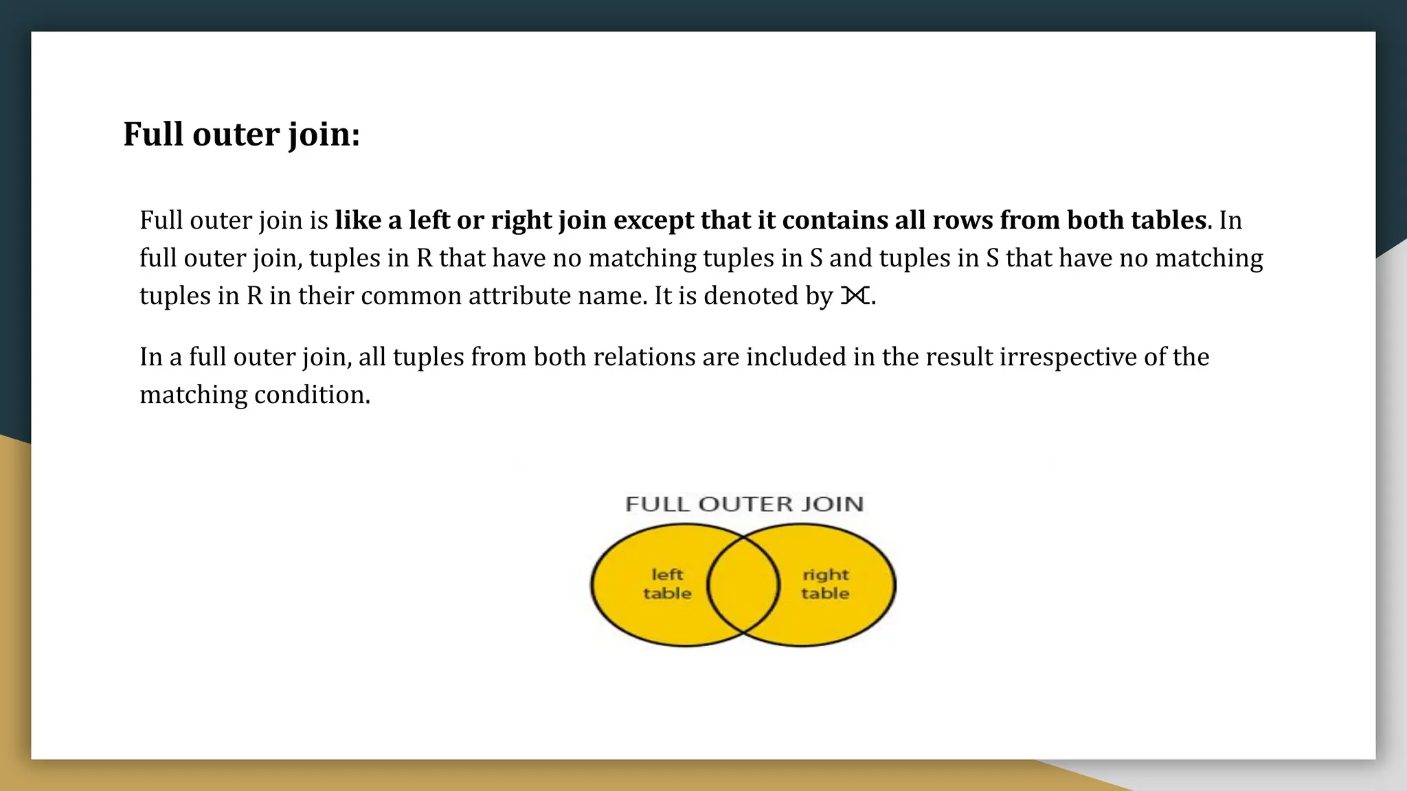 Full outer join:
Full outer join is like a left or right join except that it contains all rows from both tables. In
full outer join, tuples in R that have no matching tuples in S and tuples in S that have no matching
tuples in R in their common attribute name. It is denoted by ⟗.
In a full outer join, all tuples from both relations are included in the result irrespective of the
matching condition.
 