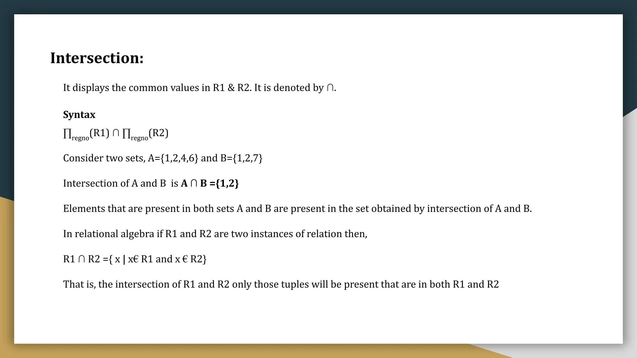 Intersection:
It displays the common values in R1 & R2. It is denoted by ∩.
Syntax
∏regno
(R1) ∩ ∏regno
(R2)
Consider two sets, A={1,2,4,6} and B={1,2,7}
Intersection of A and B is A ∩ B ={1,2}
Elements that are present in both sets A and B are present in the set obtained by intersection of A and B.
In relational algebra if R1 and R2 are two instances of relation then,
R1 ∩ R2 ={ x | x€ R1 and x € R2}
That is, the intersection of R1 and R2 only those tuples will be present that are in both R1 and R2
 