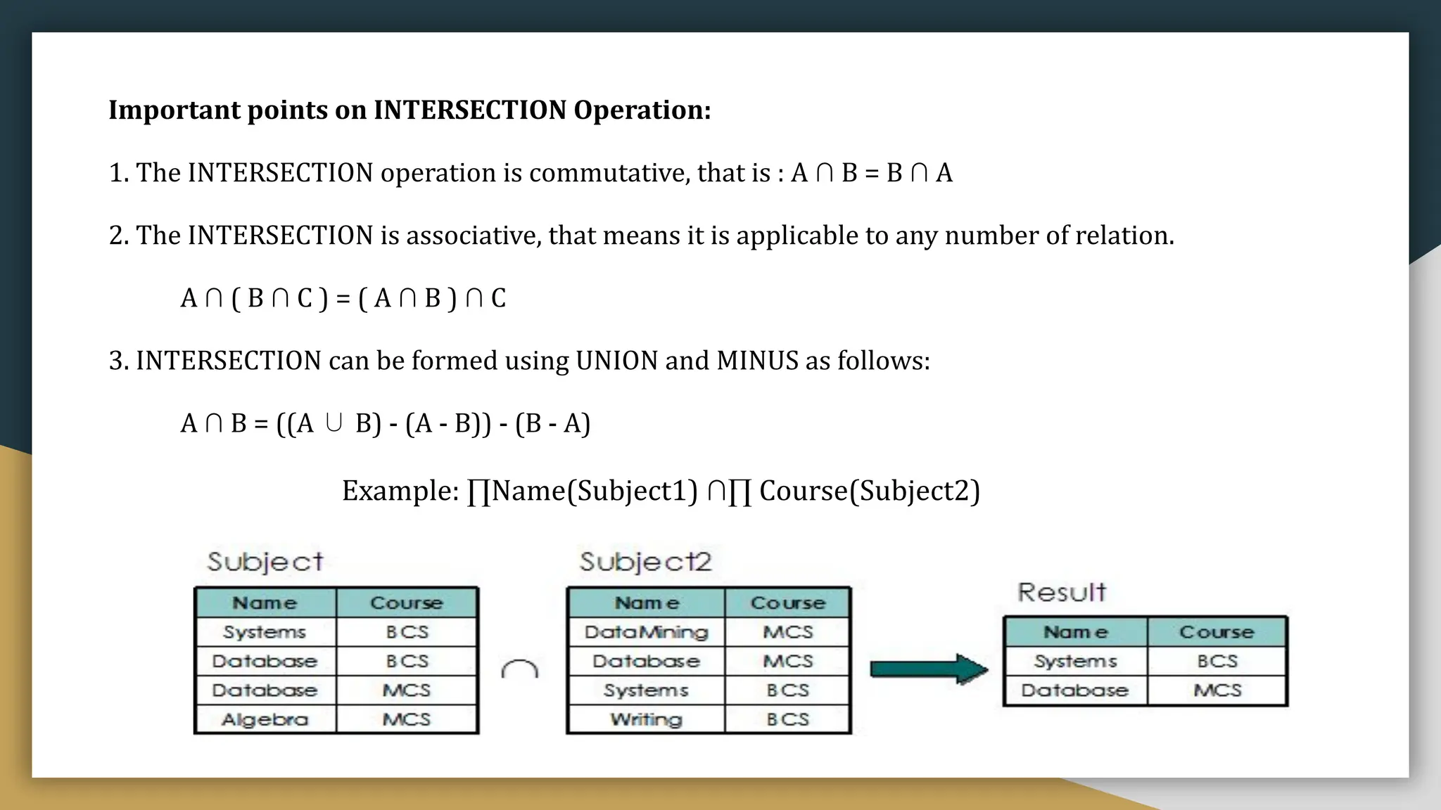 Example: ∏Name(Subject1) ∩∏ Course(Subject2)
Important points on INTERSECTION Operation:
1. The INTERSECTION operation is commutative, that is : A ∩ B = B ∩ A
2. The INTERSECTION is associative, that means it is applicable to any number of relation.
A ∩ ( B ∩ C ) = ( A ∩ B ) ∩ C
3. INTERSECTION can be formed using UNION and MINUS as follows:
A ∩ B = ((A ∪ B) - (A - B)) - (B - A)
 