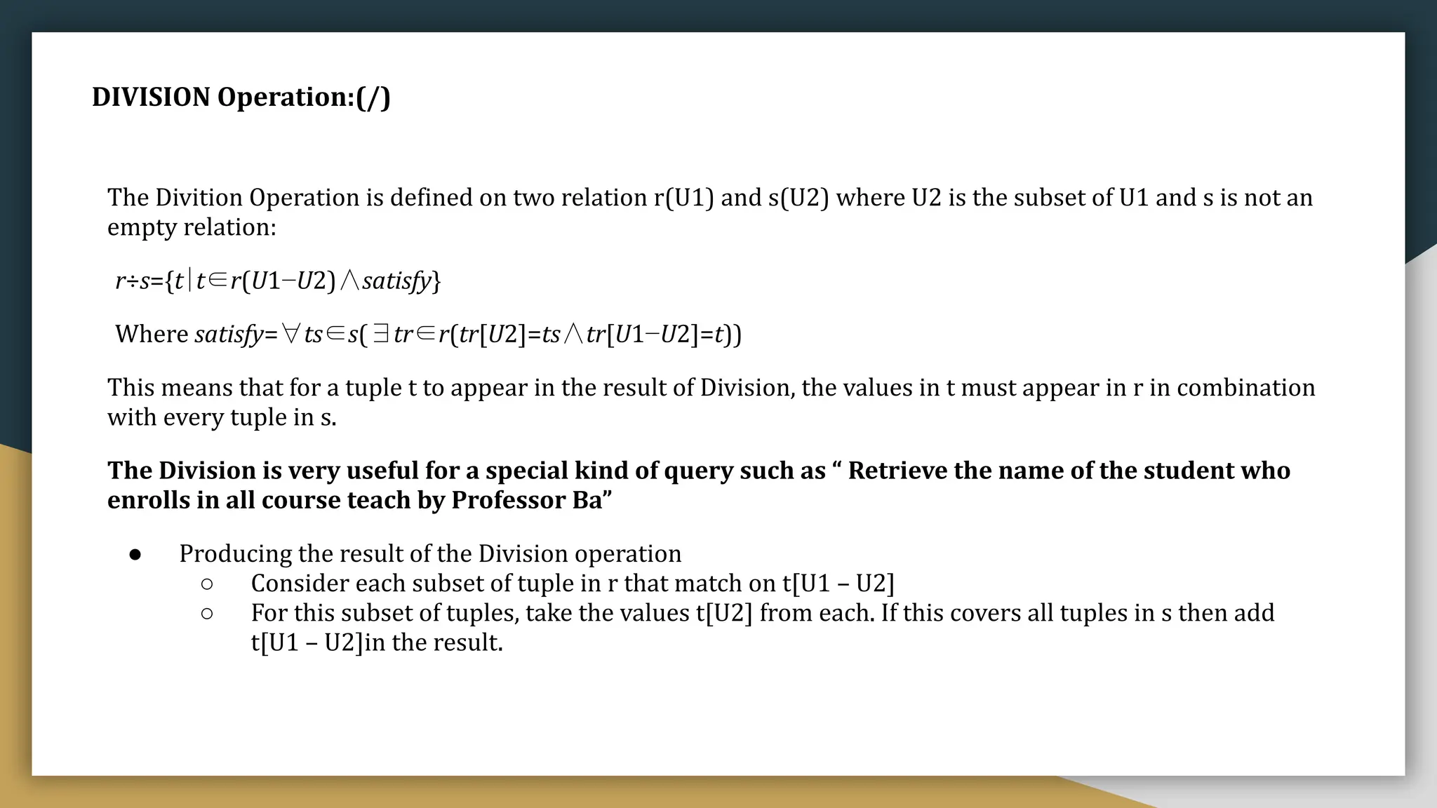 DIVISION Operation:(/)
The Divition Operation is defined on two relation r(U1) and s(U2) where U2 is the subset of U1 and s is not an
empty relation:
r÷s={t∣t∈r(U1−U2)∧satisfy}
Where satisfy=∀ts∈s(∃tr∈r(tr[U2]=ts∧tr[U1−U2]=t))
This means that for a tuple t to appear in the result of Division, the values in t must appear in r in combination
with every tuple in s.
The Division is very useful for a special kind of query such as “ Retrieve the name of the student who
enrolls in all course teach by Professor Ba”
● Producing the result of the Division operation
○ Consider each subset of tuple in r that match on t[U1 – U2]
○ For this subset of tuples, take the values t[U2] from each. If this covers all tuples in s then add
t[U1 – U2]in the result.
 