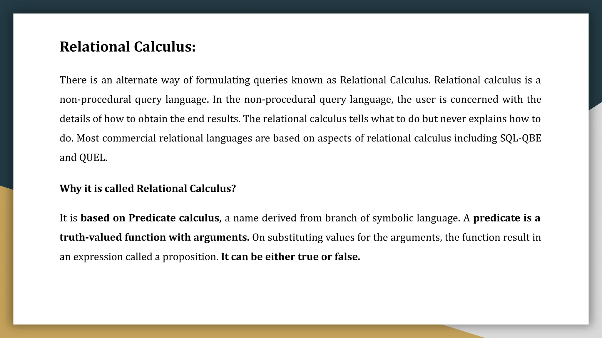Relational Calculus:
There is an alternate way of formulating queries known as Relational Calculus. Relational calculus is a
non-procedural query language. In the non-procedural query language, the user is concerned with the
details of how to obtain the end results. The relational calculus tells what to do but never explains how to
do. Most commercial relational languages are based on aspects of relational calculus including SQL-QBE
and QUEL.
Why it is called Relational Calculus?
It is based on Predicate calculus, a name derived from branch of symbolic language. A predicate is a
truth-valued function with arguments. On substituting values for the arguments, the function result in
an expression called a proposition. It can be either true or false.
 