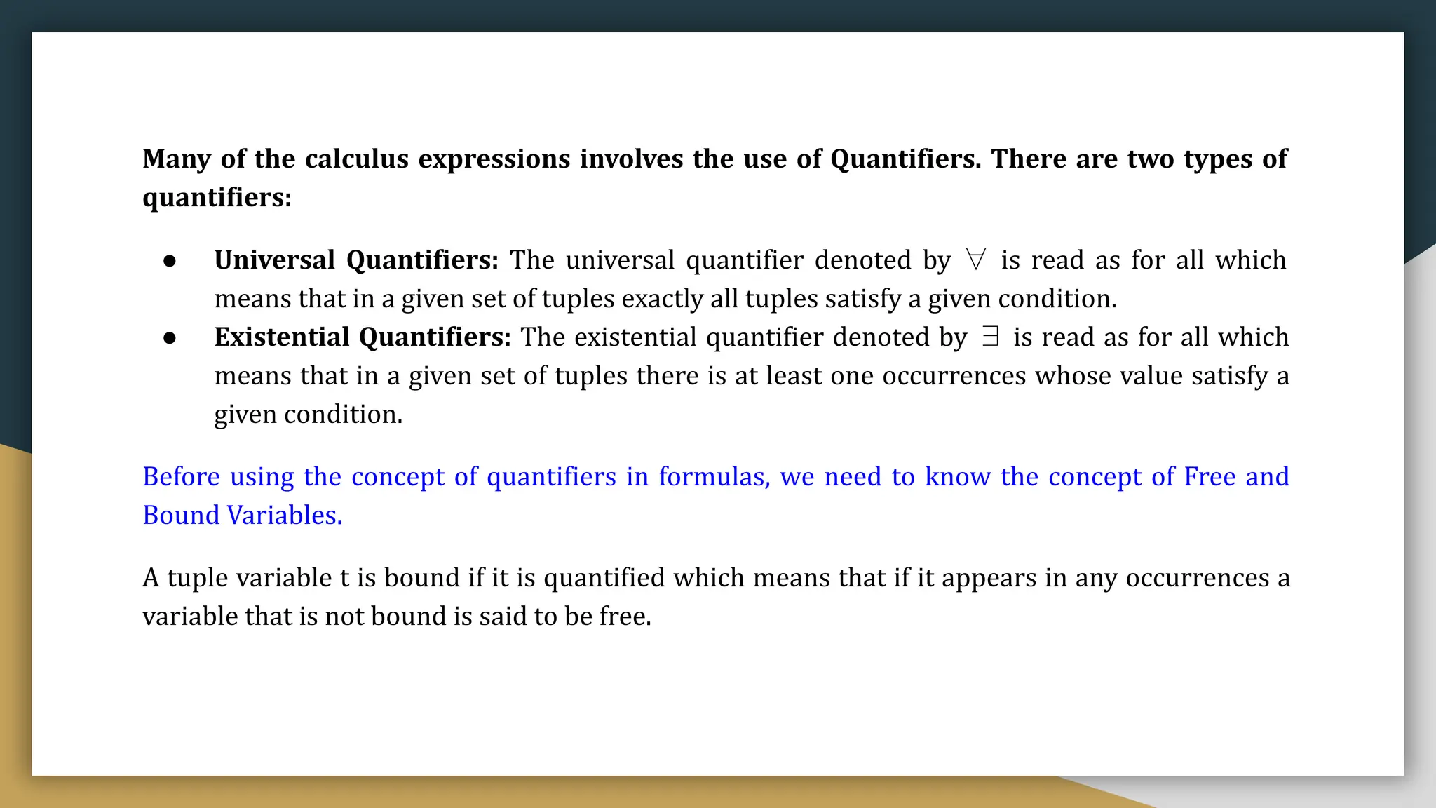 Many of the calculus expressions involves the use of Quantifiers. There are two types of
quantifiers:
● Universal Quantifiers: The universal quantifier denoted by ∀ is read as for all which
means that in a given set of tuples exactly all tuples satisfy a given condition.
● Existential Quantifiers: The existential quantifier denoted by ∃ is read as for all which
means that in a given set of tuples there is at least one occurrences whose value satisfy a
given condition.
Before using the concept of quantifiers in formulas, we need to know the concept of Free and
Bound Variables.
A tuple variable t is bound if it is quantified which means that if it appears in any occurrences a
variable that is not bound is said to be free.
 