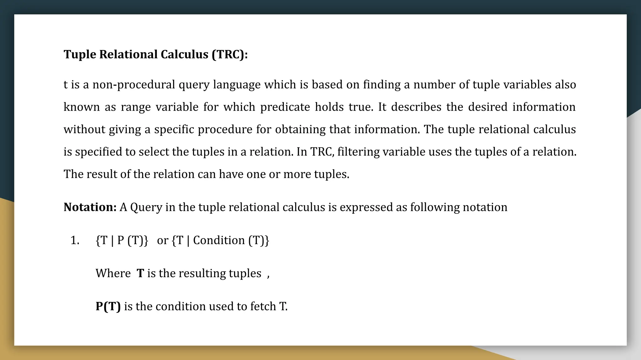 Tuple Relational Calculus (TRC):
t is a non-procedural query language which is based on finding a number of tuple variables also
known as range variable for which predicate holds true. It describes the desired information
without giving a specific procedure for obtaining that information. The tuple relational calculus
is specified to select the tuples in a relation. In TRC, filtering variable uses the tuples of a relation.
The result of the relation can have one or more tuples.
Notation: A Query in the tuple relational calculus is expressed as following notation
1. {T | P (T)} or {T | Condition (T)}
Where T is the resulting tuples ,
P(T) is the condition used to fetch T.
 