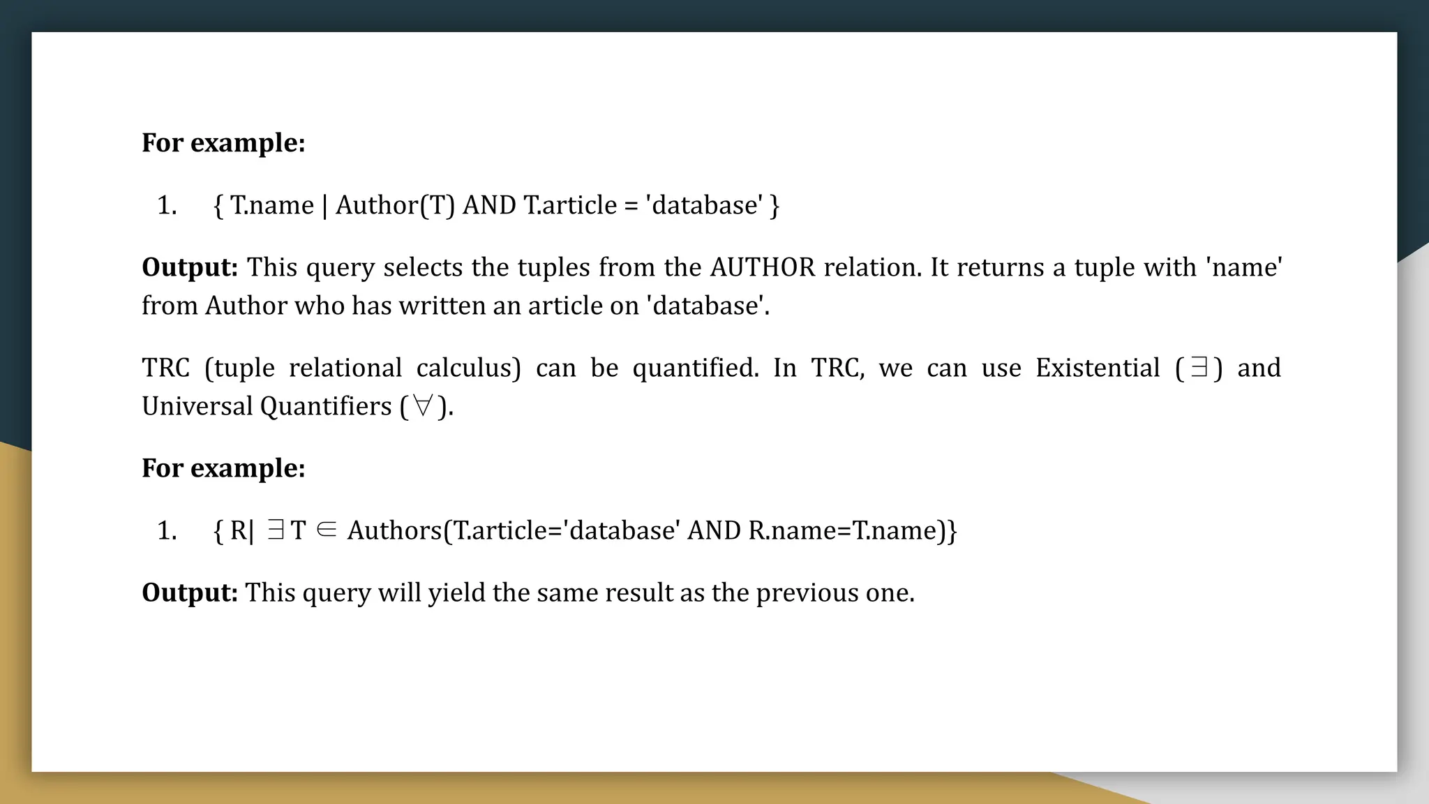 For example:
1. { T.name | Author(T) AND T.article = 'database' }
Output: This query selects the tuples from the AUTHOR relation. It returns a tuple with 'name'
from Author who has written an article on 'database'.
TRC (tuple relational calculus) can be quantified. In TRC, we can use Existential (∃) and
Universal Quantifiers (∀).
For example:
1. { R| ∃T ∈ Authors(T.article='database' AND R.name=T.name)}
Output: This query will yield the same result as the previous one.
 