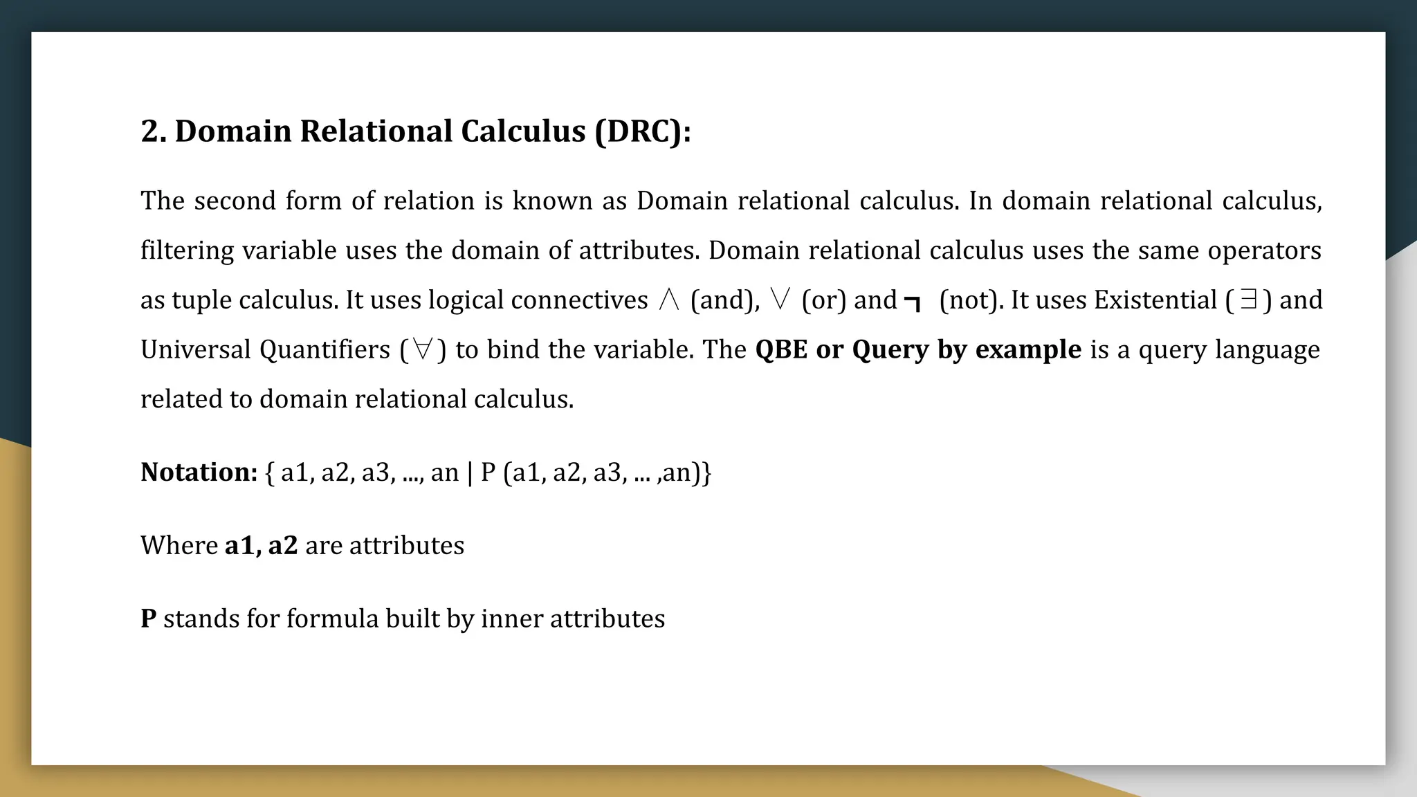 2. Domain Relational Calculus (DRC):
The second form of relation is known as Domain relational calculus. In domain relational calculus,
filtering variable uses the domain of attributes. Domain relational calculus uses the same operators
as tuple calculus. It uses logical connectives ∧ (and), ∨ (or) and ┓ (not). It uses Existential (∃) and
Universal Quantifiers (∀) to bind the variable. The QBE or Query by example is a query language
related to domain relational calculus.
Notation: { a1, a2, a3, ..., an | P (a1, a2, a3, ... ,an)}
Where a1, a2 are attributes
P stands for formula built by inner attributes
 