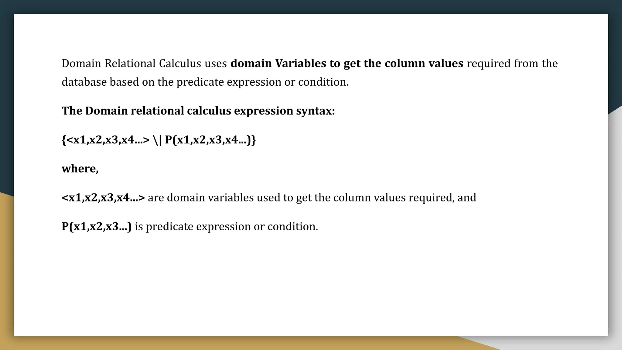 Domain Relational Calculus uses domain Variables to get the column values required from the
database based on the predicate expression or condition.
The Domain relational calculus expression syntax:
{<x1,x2,x3,x4...> | P(x1,x2,x3,x4...)}
where,
<x1,x2,x3,x4...> are domain variables used to get the column values required, and
P(x1,x2,x3...) is predicate expression or condition.
 