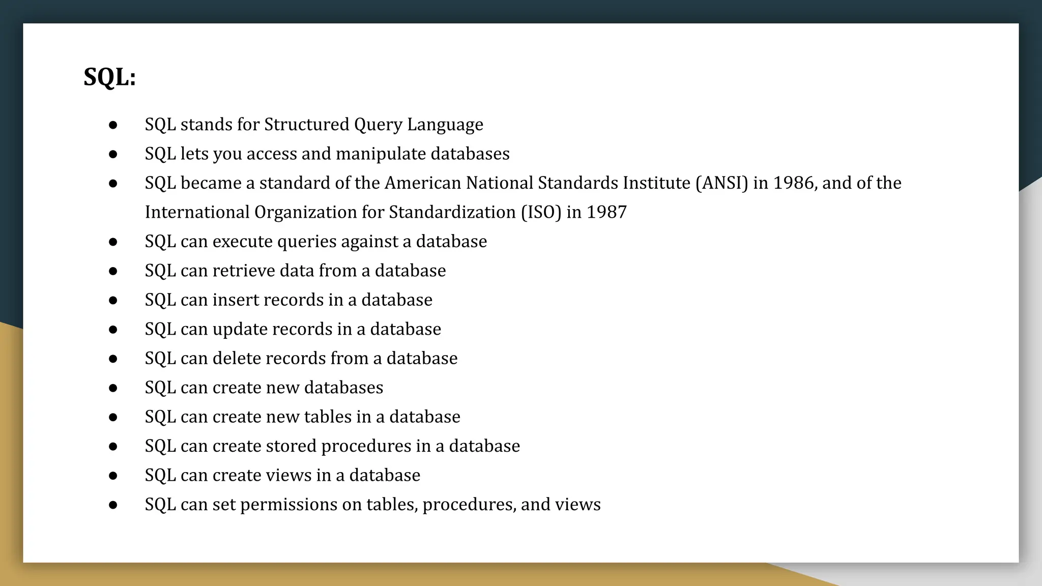 SQL:
● SQL stands for Structured Query Language
● SQL lets you access and manipulate databases
● SQL became a standard of the American National Standards Institute (ANSI) in 1986, and of the
International Organization for Standardization (ISO) in 1987
● SQL can execute queries against a database
● SQL can retrieve data from a database
● SQL can insert records in a database
● SQL can update records in a database
● SQL can delete records from a database
● SQL can create new databases
● SQL can create new tables in a database
● SQL can create stored procedures in a database
● SQL can create views in a database
● SQL can set permissions on tables, procedures, and views
 