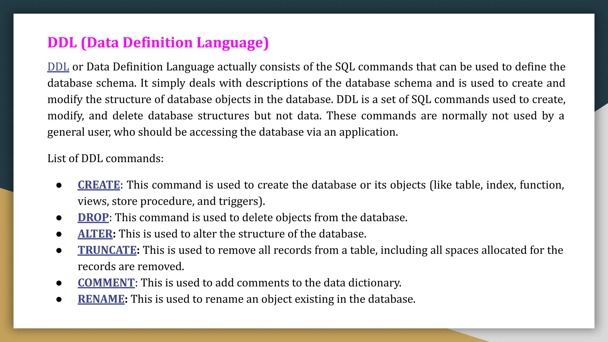 DDL (Data Definition Language)
DDL or Data Definition Language actually consists of the SQL commands that can be used to define the
database schema. It simply deals with descriptions of the database schema and is used to create and
modify the structure of database objects in the database. DDL is a set of SQL commands used to create,
modify, and delete database structures but not data. These commands are normally not used by a
general user, who should be accessing the database via an application.
List of DDL commands:
● CREATE: This command is used to create the database or its objects (like table, index, function,
views, store procedure, and triggers).
● DROP: This command is used to delete objects from the database.
● ALTER: This is used to alter the structure of the database.
● TRUNCATE: This is used to remove all records from a table, including all spaces allocated for the
records are removed.
● COMMENT: This is used to add comments to the data dictionary.
● RENAME: This is used to rename an object existing in the database.
 