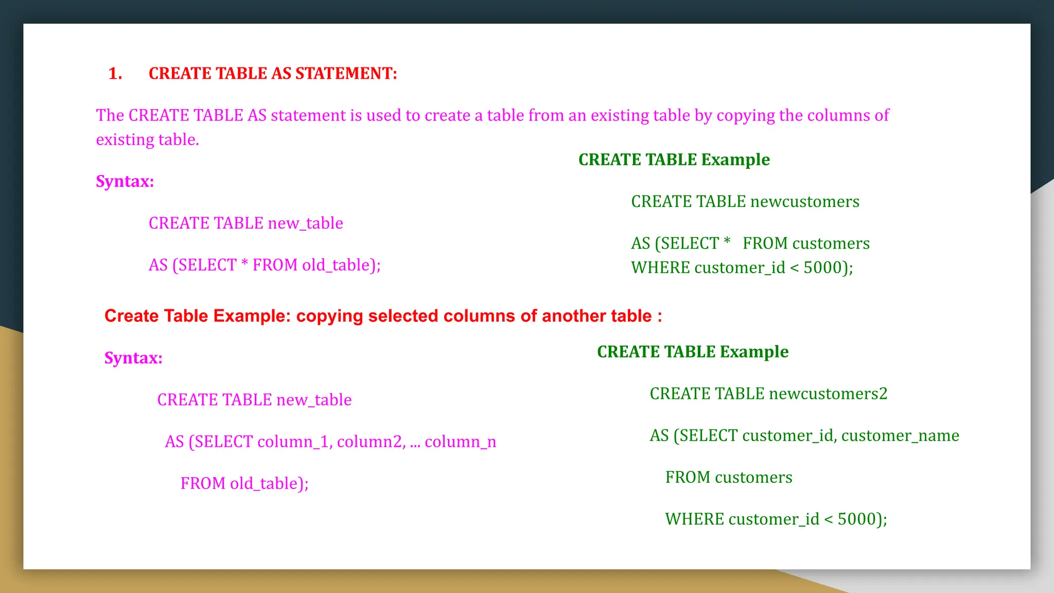 1. CREATE TABLE AS STATEMENT:
The CREATE TABLE AS statement is used to create a table from an existing table by copying the columns of
existing table.
Syntax:
CREATE TABLE new_table
AS (SELECT * FROM old_table);
CREATE TABLE Example
CREATE TABLE newcustomers
AS (SELECT * FROM customers
WHERE customer_id < 5000);
Create Table Example: copying selected columns of another table :
Syntax:
CREATE TABLE new_table
AS (SELECT column_1, column2, ... column_n
FROM old_table);
CREATE TABLE Example
CREATE TABLE newcustomers2
AS (SELECT customer_id, customer_name
FROM customers
WHERE customer_id < 5000);
 