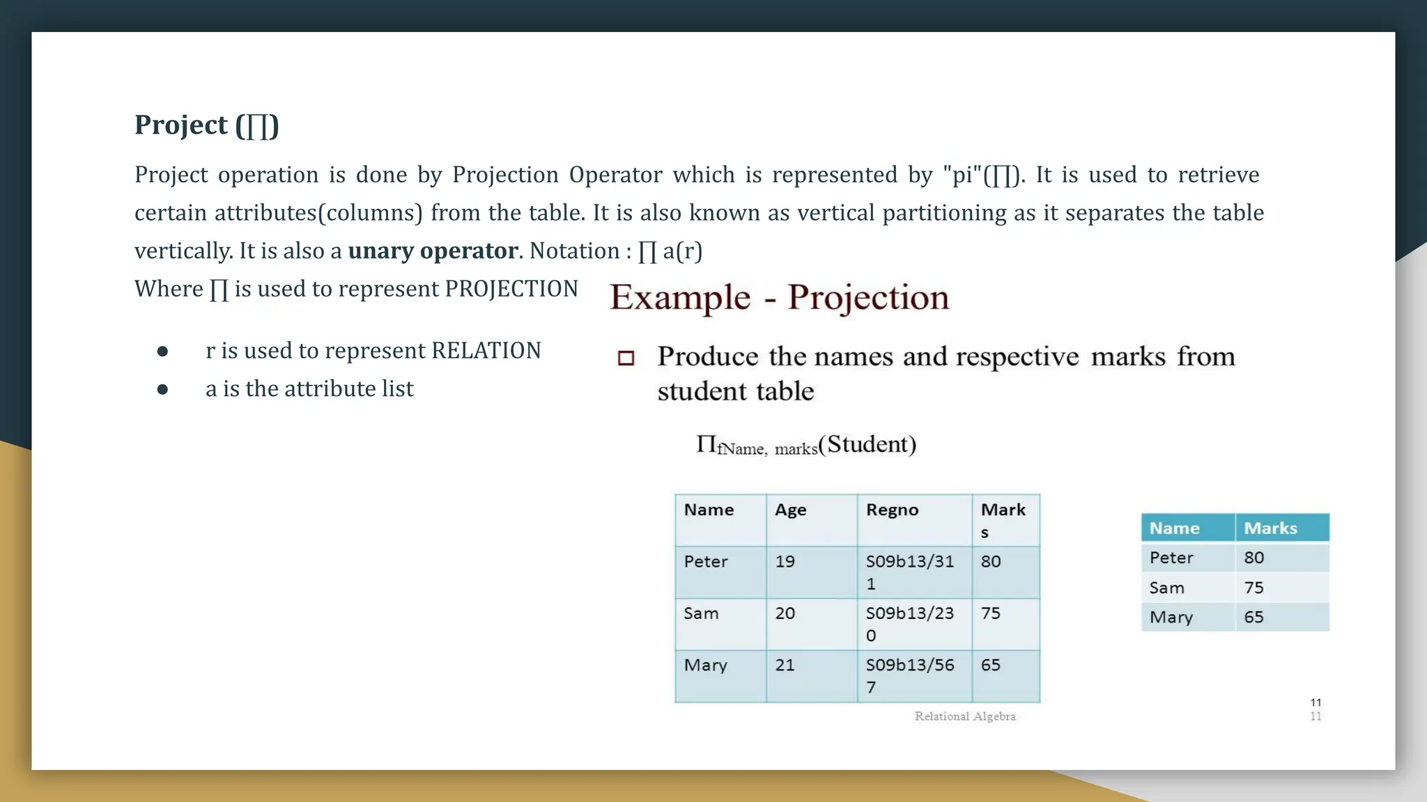 Project (∏)
Project operation is done by Projection Operator which is represented by "pi"(∏). It is used to retrieve
certain attributes(columns) from the table. It is also known as vertical partitioning as it separates the table
vertically. It is also a unary operator. Notation : ∏ a(r)
Where ∏ is used to represent PROJECTION
● r is used to represent RELATION
● a is the attribute list
 
