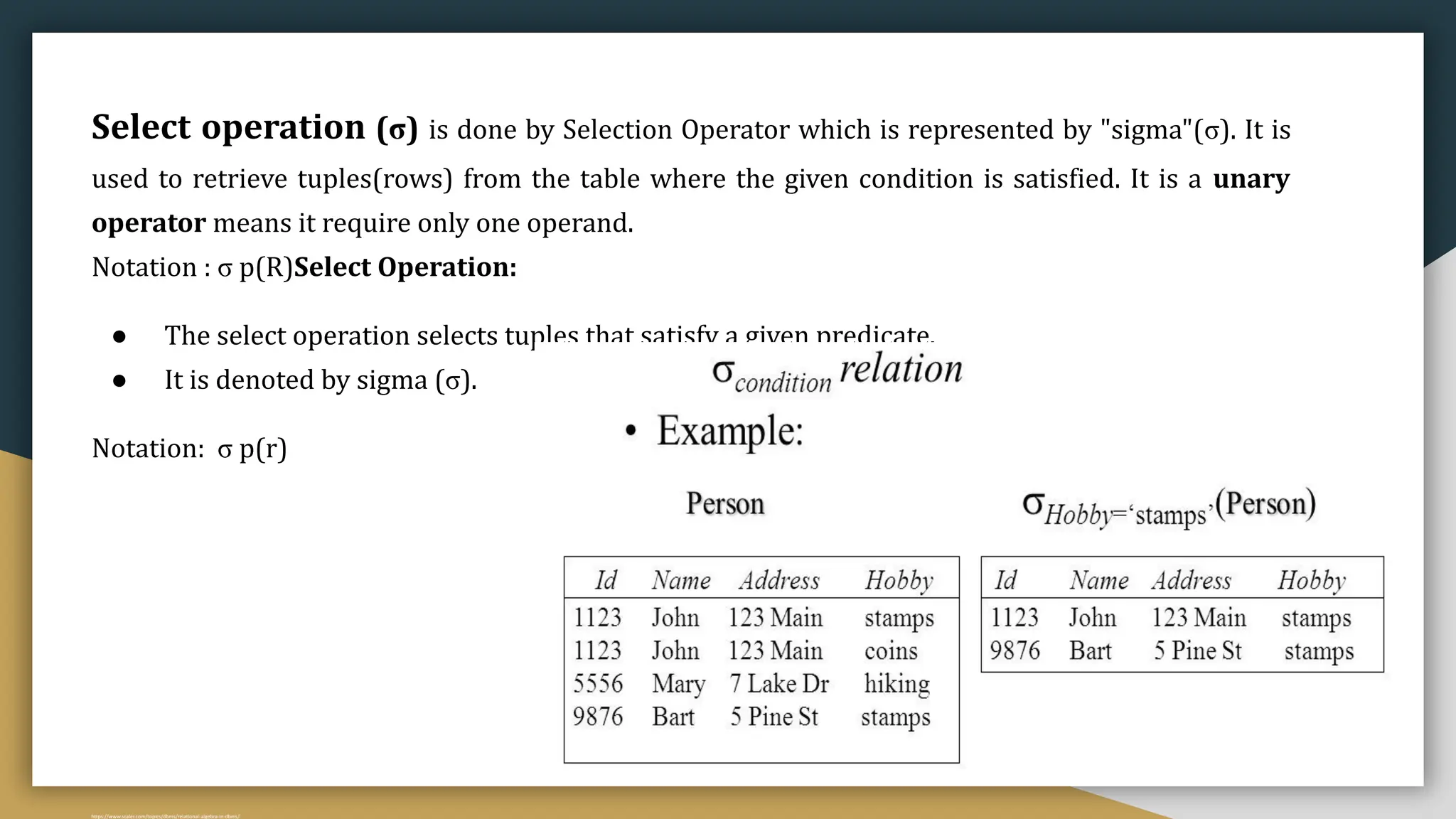 Select (σ)
Select operation (σ) is done by Selection Operator which is represented by "sigma"(σ). It is
used to retrieve tuples(rows) from the table where the given condition is satisfied. It is a unary
operator means it require only one operand.
Notation : σ p(R)Select Operation:
● The select operation selects tuples that satisfy a given predicate.
● It is denoted by sigma (σ).
Notation: σ p(r)
Where σ is used to represent SELECTION
R is used to represent RELATION
p is the logic formula
Example:
σ AGE=20 (STUDENT)
https://www.scaler.com/topics/dbms/relational-algebra-in-dbms/
 