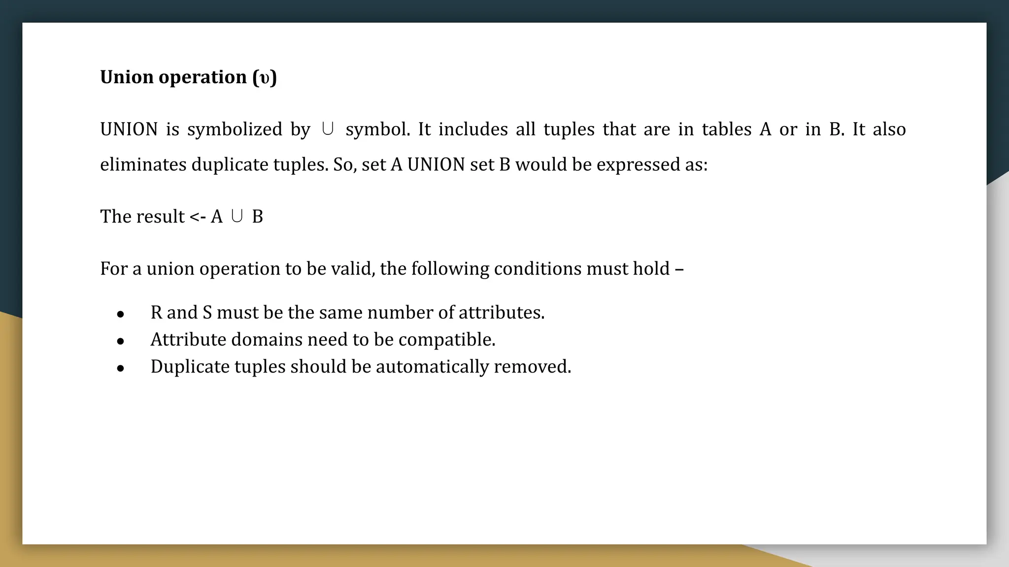Union operation (υ)
UNION is symbolized by ∪ symbol. It includes all tuples that are in tables A or in B. It also
eliminates duplicate tuples. So, set A UNION set B would be expressed as:
The result <- A ∪ B
For a union operation to be valid, the following conditions must hold –
● R and S must be the same number of attributes.
● Attribute domains need to be compatible.
● Duplicate tuples should be automatically removed.
 