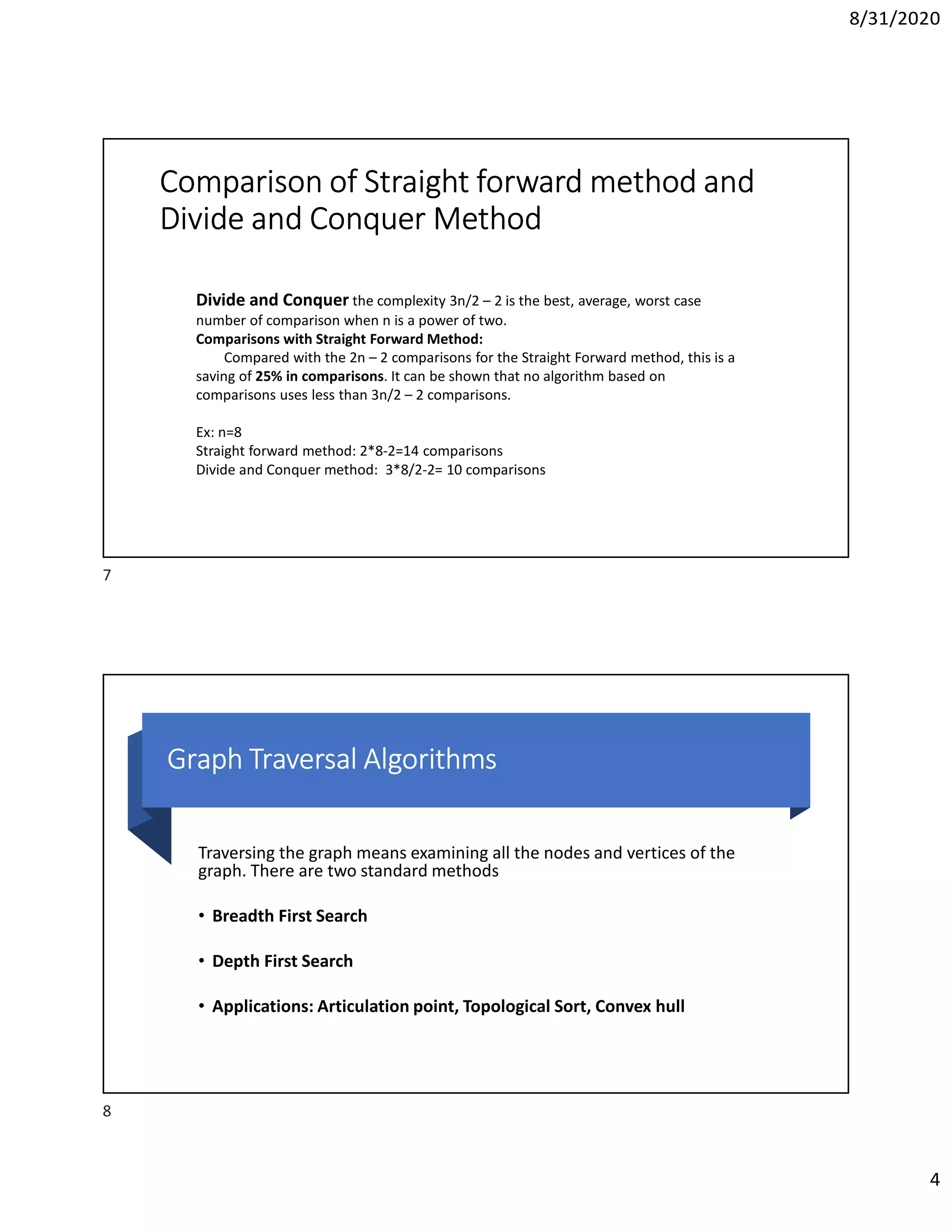 8/31/2020
4
Comparison of Straight forward method and
Divide and Conquer Method
Divide and Conquer the complexity 3n/2 – 2 is the best, average, worst case
number of comparison when n is a power of two.
Comparisons with Straight Forward Method:
Compared with the 2n – 2 comparisons for the Straight Forward method, this is a
saving of 25% in comparisons. It can be shown that no algorithm based on
comparisons uses less than 3n/2 – 2 comparisons.
Ex: n=8
Straight forward method: 2*8-2=14 comparisons
Divide and Conquer method: 3*8/2-2= 10 comparisons
Graph Traversal Algorithms
Traversing the graph means examining all the nodes and vertices of the
graph. There are two standard methods
• Breadth First Search
• Depth First Search
• Applications: Articulation point, Topological Sort, Convex hull
7
8
 