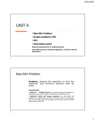 8/31/2020
1
UNIT-II
• Max-Min Problem
• Graphs problems: BFS
• DFS
• Articulation point
Material prepared by Dr. N. Subhash Chandra
From Web resources, Computer Algorithms , Horowitz, Sahni &
Rajasekaran
Max-Min Problem
TWO METHODS:
• Method 1 Straight forward: if we apply the general approach to
the array of size n, the number of comparisons required are 2n-2.
• Method-2: Divide and Conquer approach: we will divide the
problem into sub-problems and find the max and min of each group,
now max of each group will compare with the only max of another
group and min with min.
Problem: Analyze the algorithm to find the
maximum and minimum element from an
array.
1
2
 