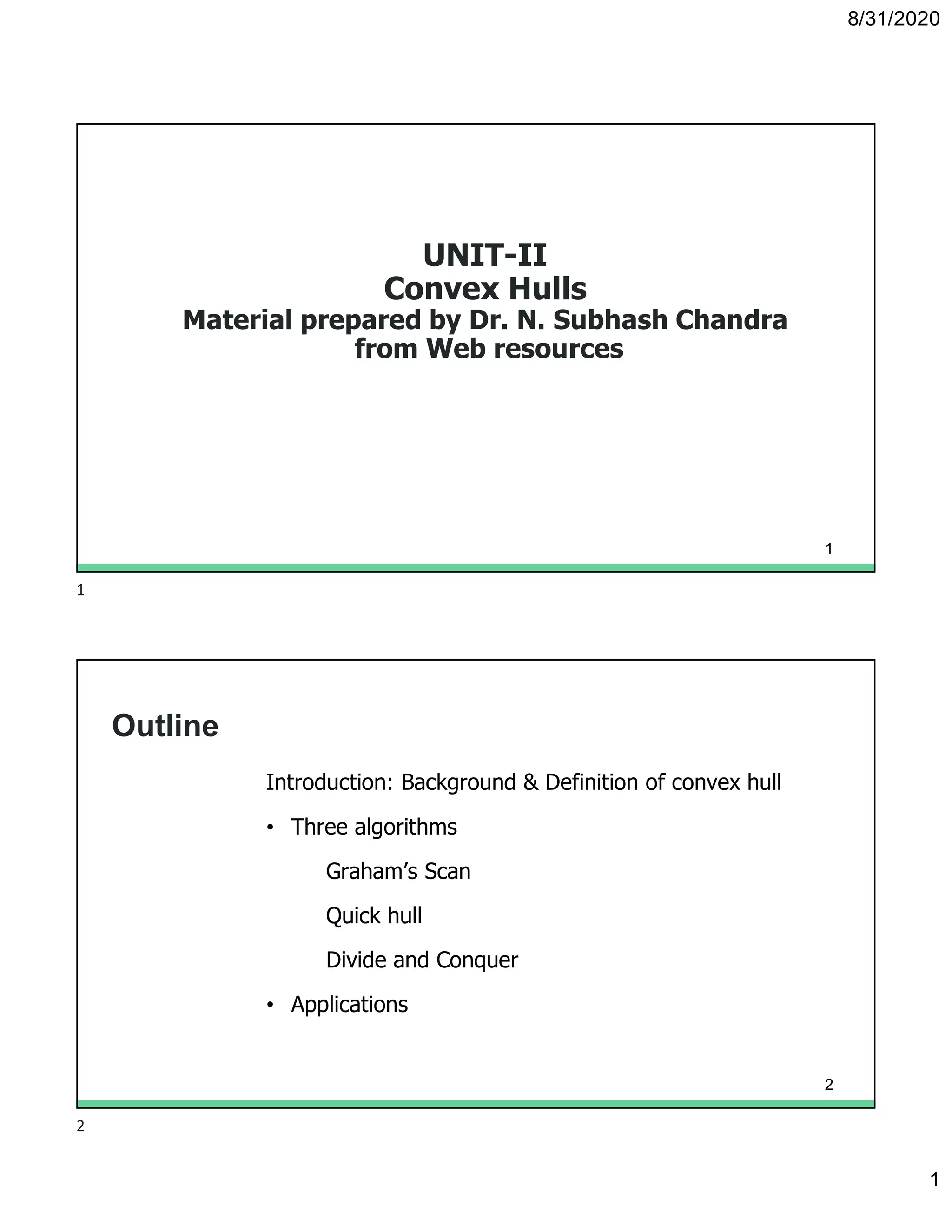 8/31/2020
1
UNIT-II
Convex Hulls
Material prepared by Dr. N. Subhash Chandra
from Web resources
1
Outline
Introduction: Background & Definition of convex hull
• Three algorithms
Graham’s Scan
Quick hull
Divide and Conquer
• Applications
2
1
2
 