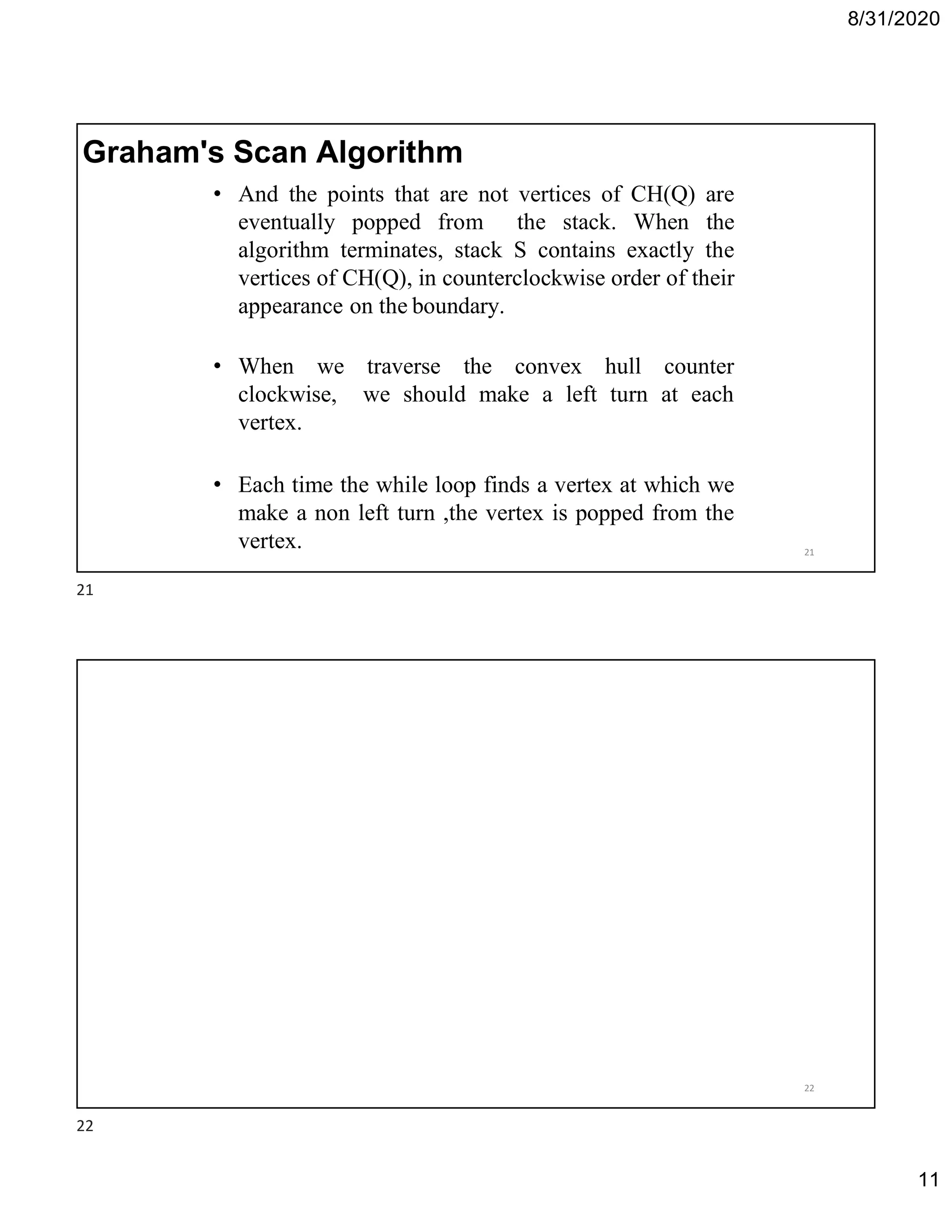 8/31/2020
11
• And the points that are not vertices of CH(Q) are
eventually popped from the stack. When the
algorithm terminates, stack S contains exactly the
vertices of CH(Q), in counterclockwise order of their
appearance on the boundary.
• When we traverse the convex hull counter
clockwise, we should make a left turn at each
vertex.
• Each time the while loop finds a vertex at which we
make a non left turn ,the vertex is popped from the
vertex.
Graham's Scan Algorithm
21
22
21
22
 