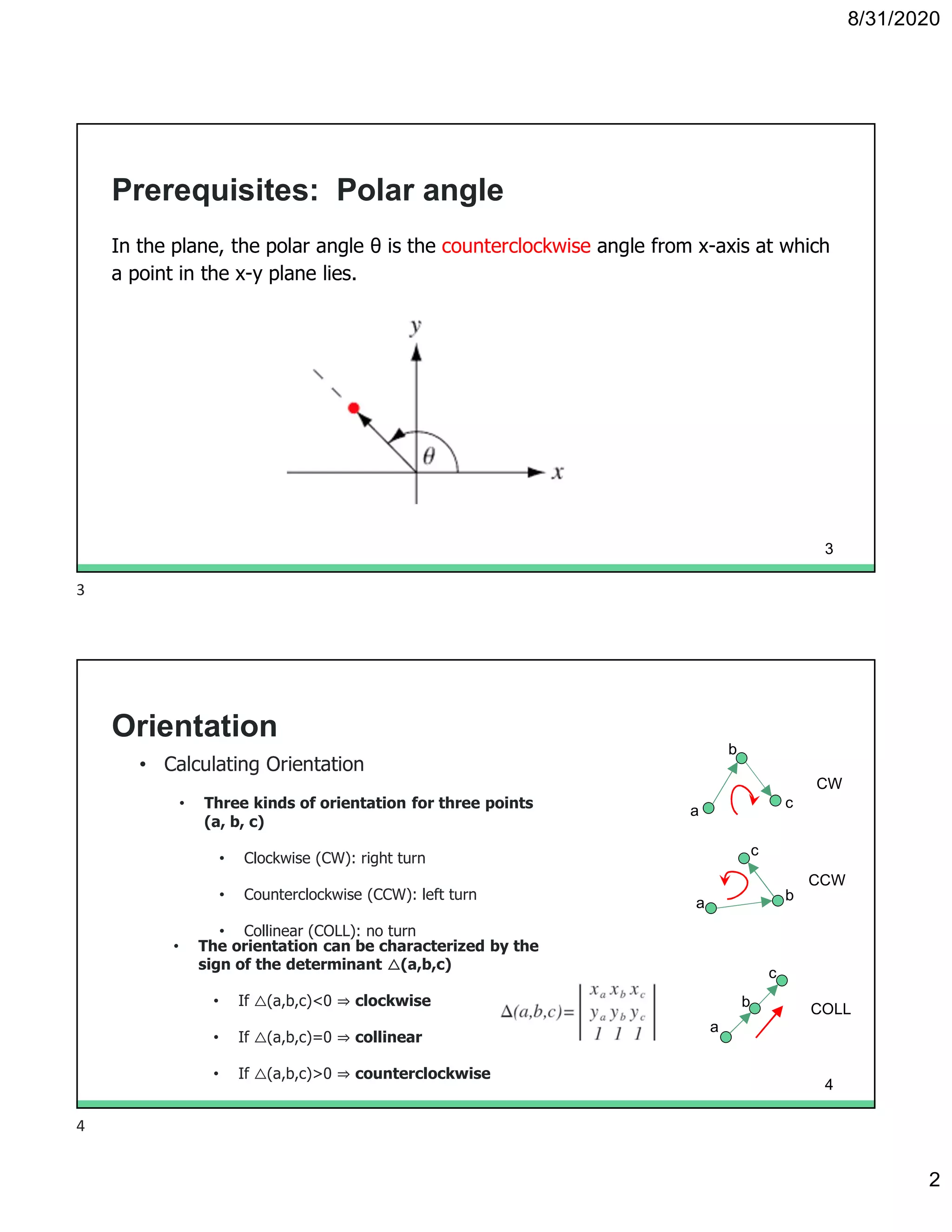 8/31/2020
2
Prerequisites: Polar angle
In the plane, the polar angle θ is the counterclockwise angle from x-axis at which
a point in the x-y plane lies.
3
Orientation
• Calculating Orientation
• Three kinds of orientation for three points
(a, b, c)
• Clockwise (CW): right turn
• Counterclockwise (CCW): left turn
• Collinear (COLL): no turn
• The orientation can be characterized by the
sign of the determinant △(a,b,c)
• If △(a,b,c)<0 ⇒ clockwise
• If △(a,b,c)=0 ⇒ collinear
• If △(a,b,c)>0 ⇒ counterclockwise
CW
a
b
c
CCW
a b
c
COLL
a
b
c
4
3
4
 
