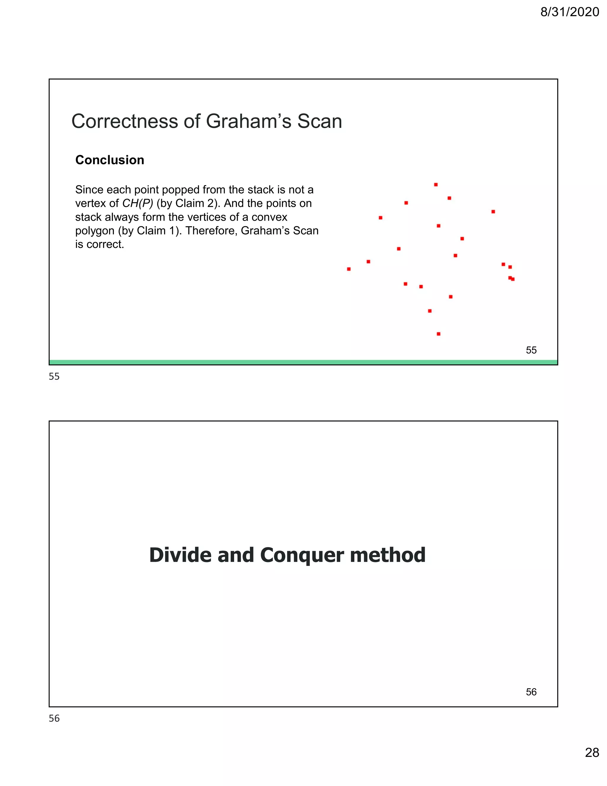 8/31/2020
28
Correctness of Graham’s Scan
Conclusion
Since each point popped from the stack is not a
vertex of CH(P) (by Claim 2). And the points on
stack always form the vertices of a convex
polygon (by Claim 1). Therefore, Graham’s Scan
is correct.
55
Divide and Conquer method
56
55
56
 
