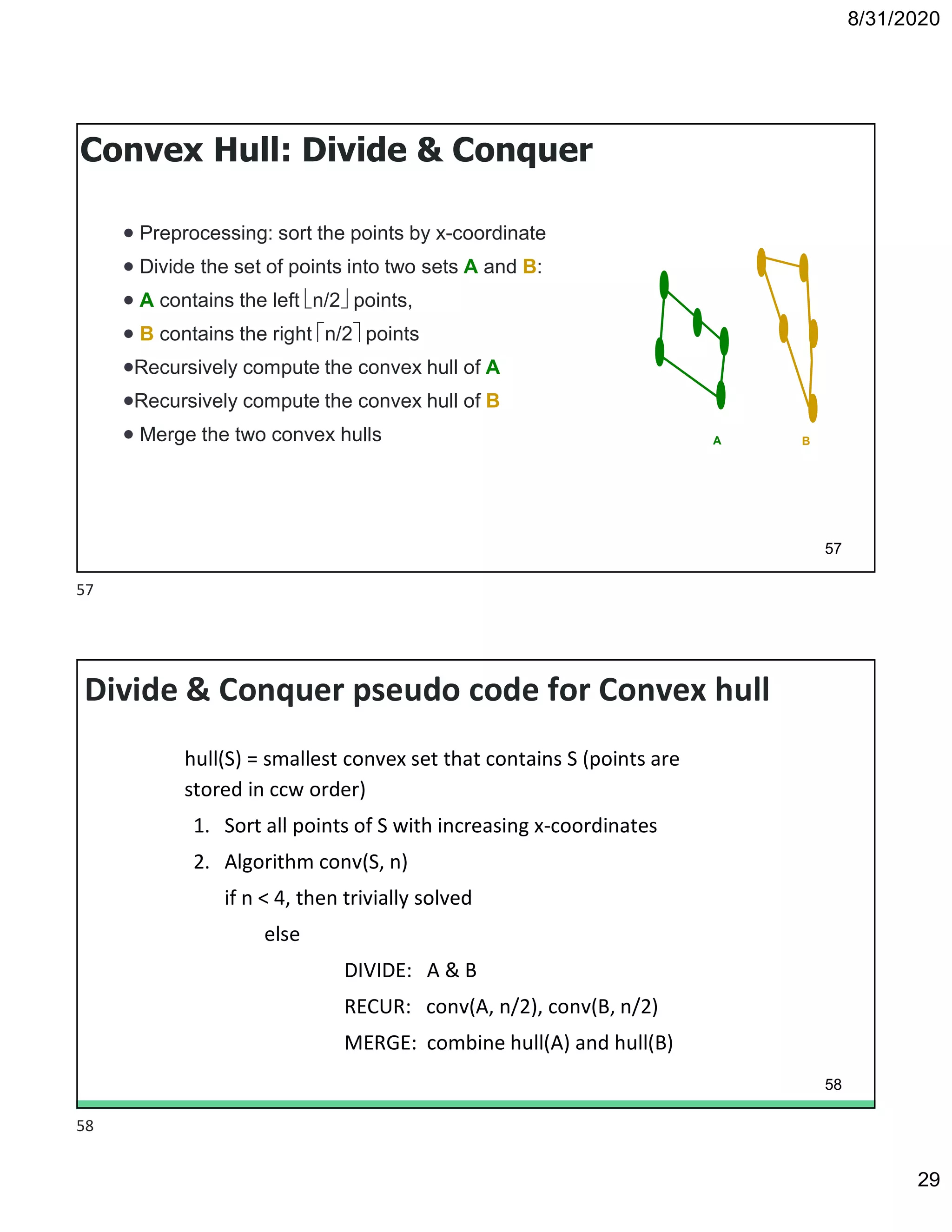 8/31/2020
29
57
Convex Hull: Divide & Conquer
 Preprocessing: sort the points by x-coordinate
 Divide the set of points into two sets A and B:
 A contains the left n/2 points,
 B contains the right n/2 points
Recursively compute the convex hull of A
Recursively compute the convex hull of B
 Merge the two convex hulls A B
Divide & Conquer pseudo code for Convex hull
hull(S) = smallest convex set that contains S (points are
stored in ccw order)
1. Sort all points of S with increasing x-coordinates
2. Algorithm conv(S, n)
if n < 4, then trivially solved
else
DIVIDE: A & B
RECUR: conv(A, n/2), conv(B, n/2)
MERGE: combine hull(A) and hull(B)
58
57
58
 