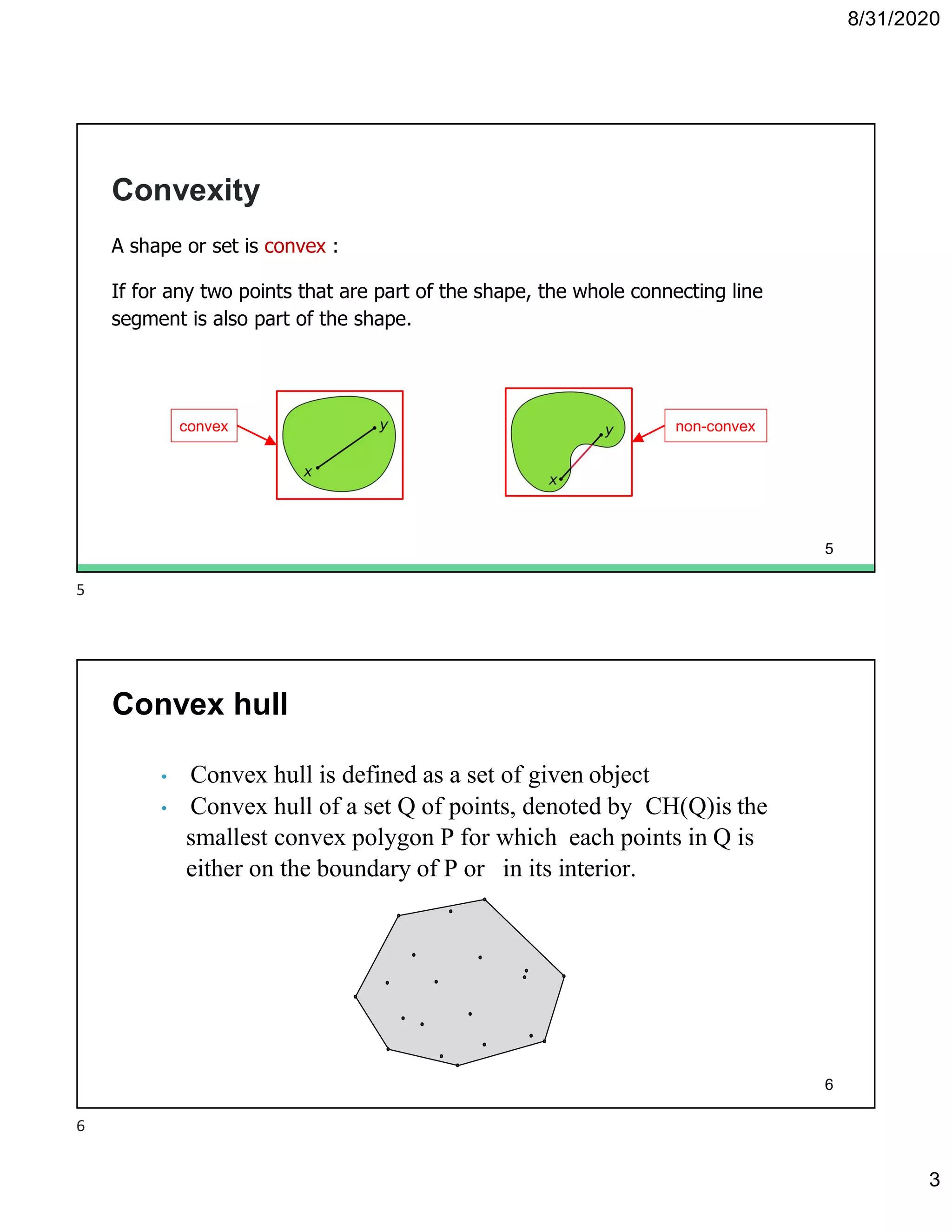 8/31/2020
3
Convexity
A shape or set is convex :
If for any two points that are part of the shape, the whole connecting line
segment is also part of the shape.
convex non-convex
5
• Convex hull is defined as a set of given object
• Convex hull of a set Q of points, denoted by CH(Q)is the
smallest convex polygon P for which each points in Q is
either on the boundary of P or in its interior.
Convex hull
6
5
6
 