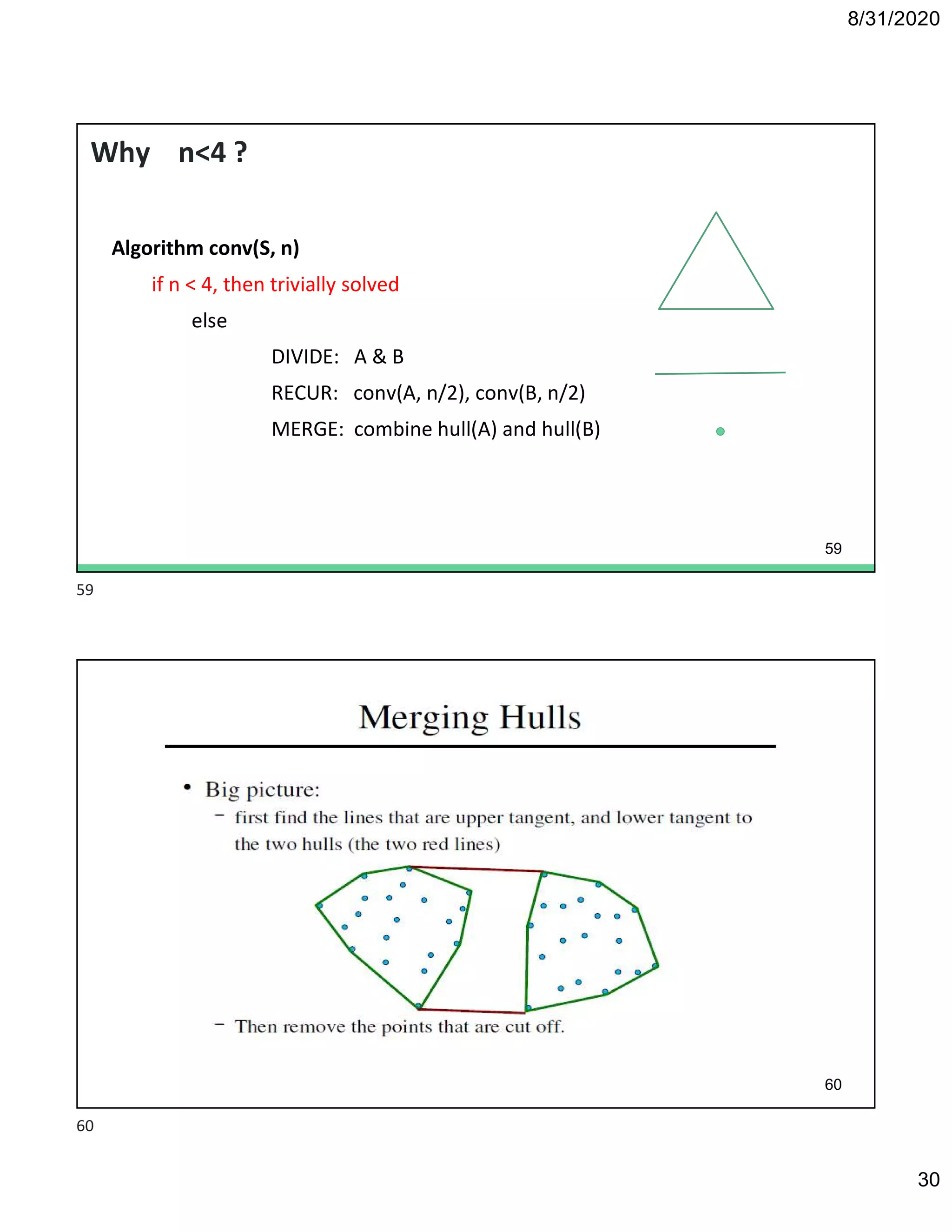 8/31/2020
30
Why n<4 ?
Algorithm conv(S, n)
if n < 4, then trivially solved
else
DIVIDE: A & B
RECUR: conv(A, n/2), conv(B, n/2)
MERGE: combine hull(A) and hull(B)
59
60
59
60
 