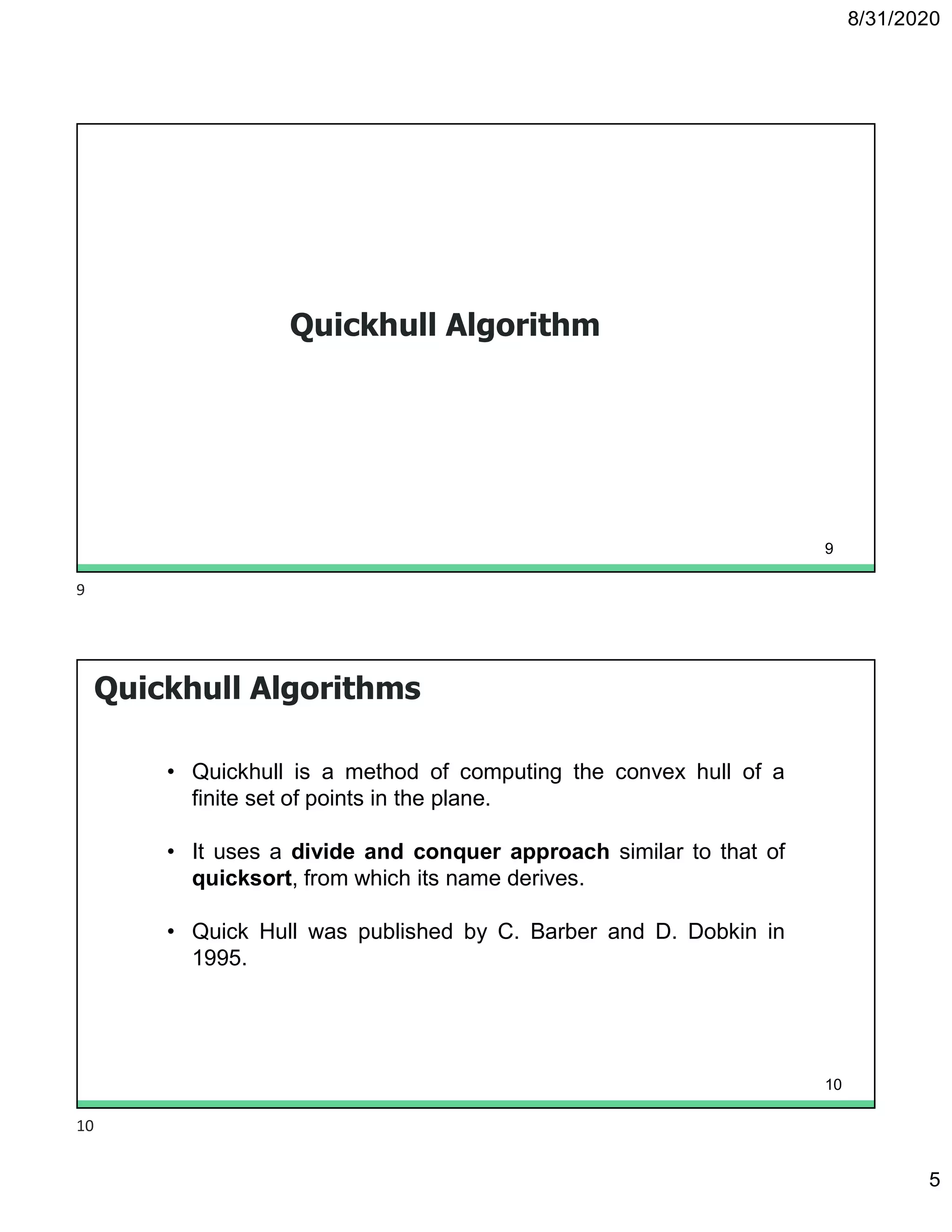 8/31/2020
5
Quickhull Algorithm
9
Quickhull Algorithms
• Quickhull is a method of computing the convex hull of a
finite set of points in the plane.
• It uses a divide and conquer approach similar to that of
quicksort, from which its name derives.
• Quick Hull was published by C. Barber and D. Dobkin in
1995.
10
9
10
 