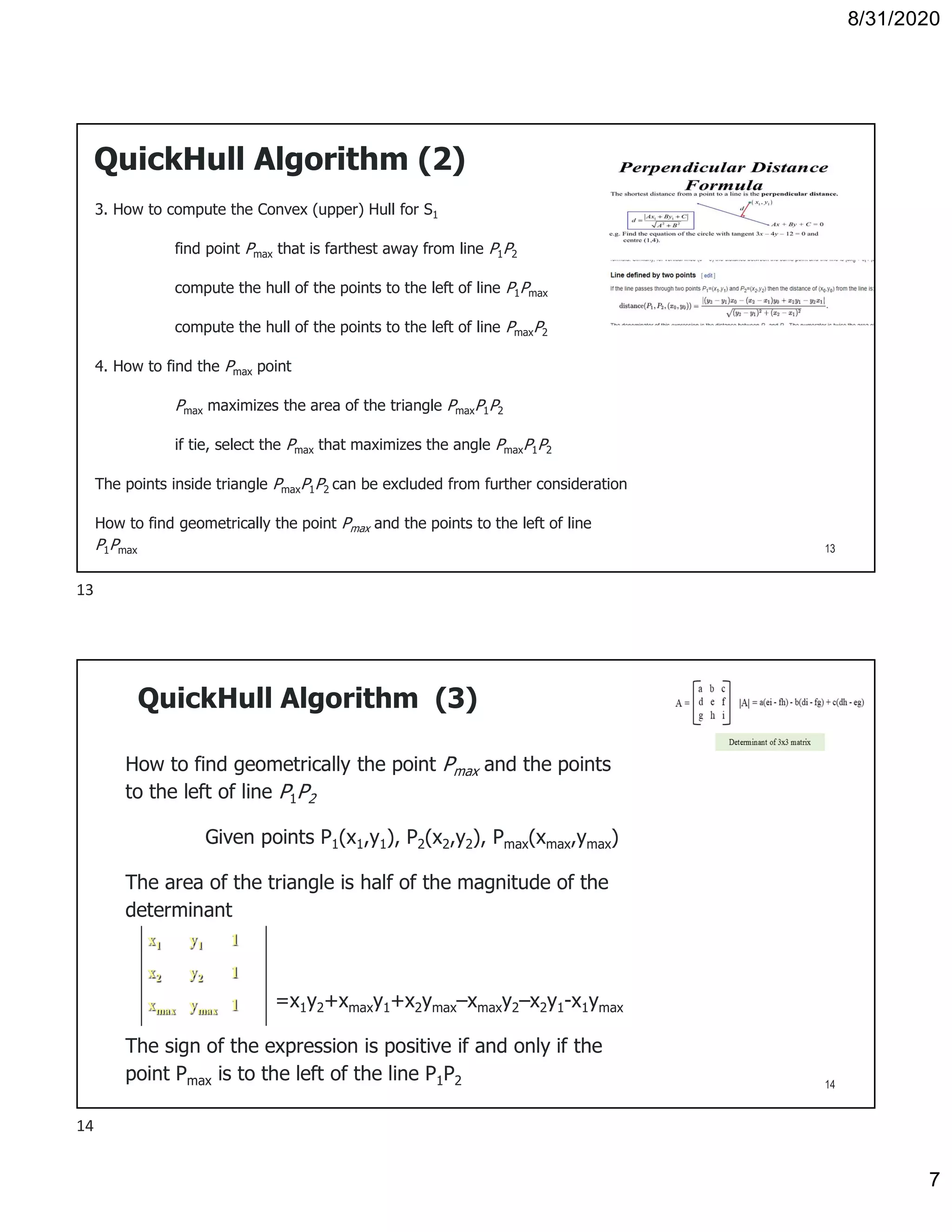 8/31/2020
7
QuickHull Algorithm (2)
3. How to compute the Convex (upper) Hull for S1
find point Pmax that is farthest away from line P1P2
compute the hull of the points to the left of line P1Pmax
compute the hull of the points to the left of line PmaxP2
4. How to find the Pmax point
Pmax maximizes the area of the triangle PmaxP1P2
if tie, select the Pmax that maximizes the angle PmaxP1P2
The points inside triangle PmaxP1P2 can be excluded from further consideration
How to find geometrically the point Pmax and the points to the left of line
P1Pmax 13
QuickHull Algorithm (3)
How to find geometrically the point Pmax and the points
to the left of line P1P2
Given points P1(x1,y1), P2(x2,y2), Pmax(xmax,ymax)
The area of the triangle is half of the magnitude of the
determinant
=x1y2+xmaxy1+x2ymax–xmaxy2–x2y1-x1ymax
The sign of the expression is positive if and only if the
point Pmax is to the left of the line P1P2
x1 y1 1
x2 y2 1
xmax ymax 1
14
13
14
 
